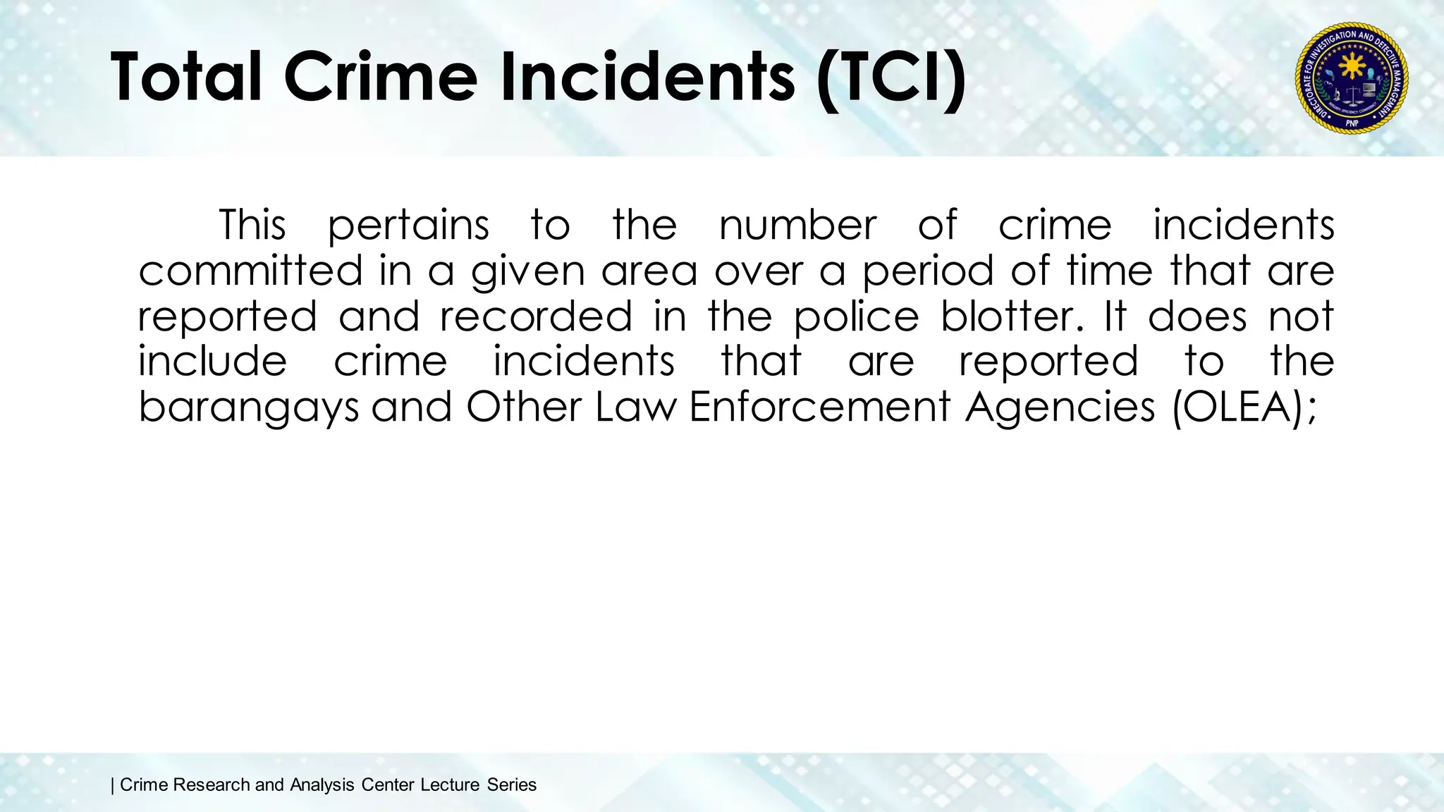 Total Crime Incidents (TCI)
This pertains to the number of crime incidents
committed in a given area over a period of time that are
reported and recorded in the police blotter. It does not
include crime incidents that are reported to the
barangays and Other Law Enforcement Agencies (OLEA);
| Crime Research and Analysis Center Lecture Series
 