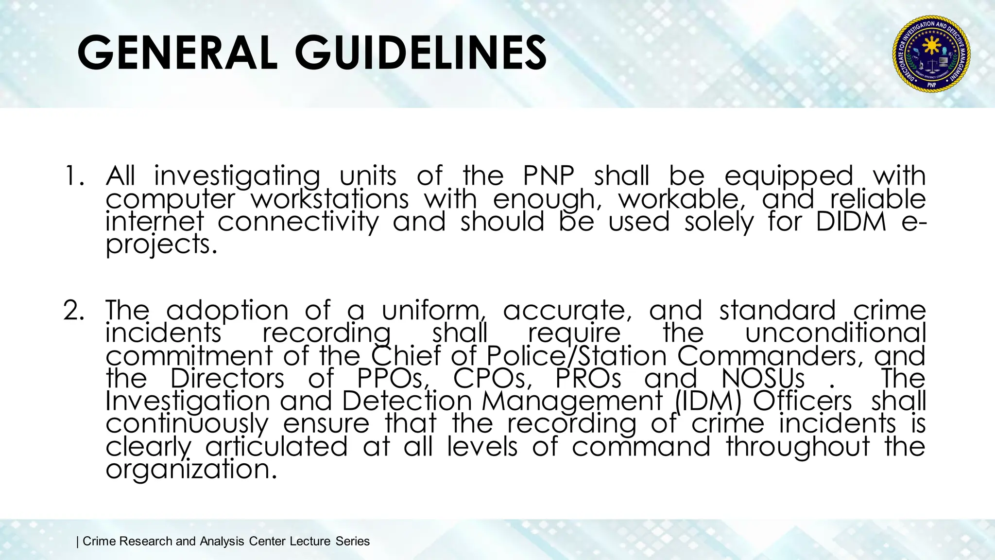 GENERAL GUIDELINES
1. All investigating units of the PNP shall be equipped with
computer workstations with enough, workable, and reliable
internet connectivity and should be used solely for DIDM e-
projects.
2. The adoption of a uniform, accurate, and standard crime
incidents recording shall require the unconditional
commitment of the Chief of Police/Station Commanders, and
the Directors of PPOs, CPOs, PROs and NOSUs . The
Investigation and Detection Management (IDM) Officers shall
continuously ensure that the recording of crime incidents is
clearly articulated at all levels of command throughout the
organization.
| Crime Research and Analysis Center Lecture Series
 