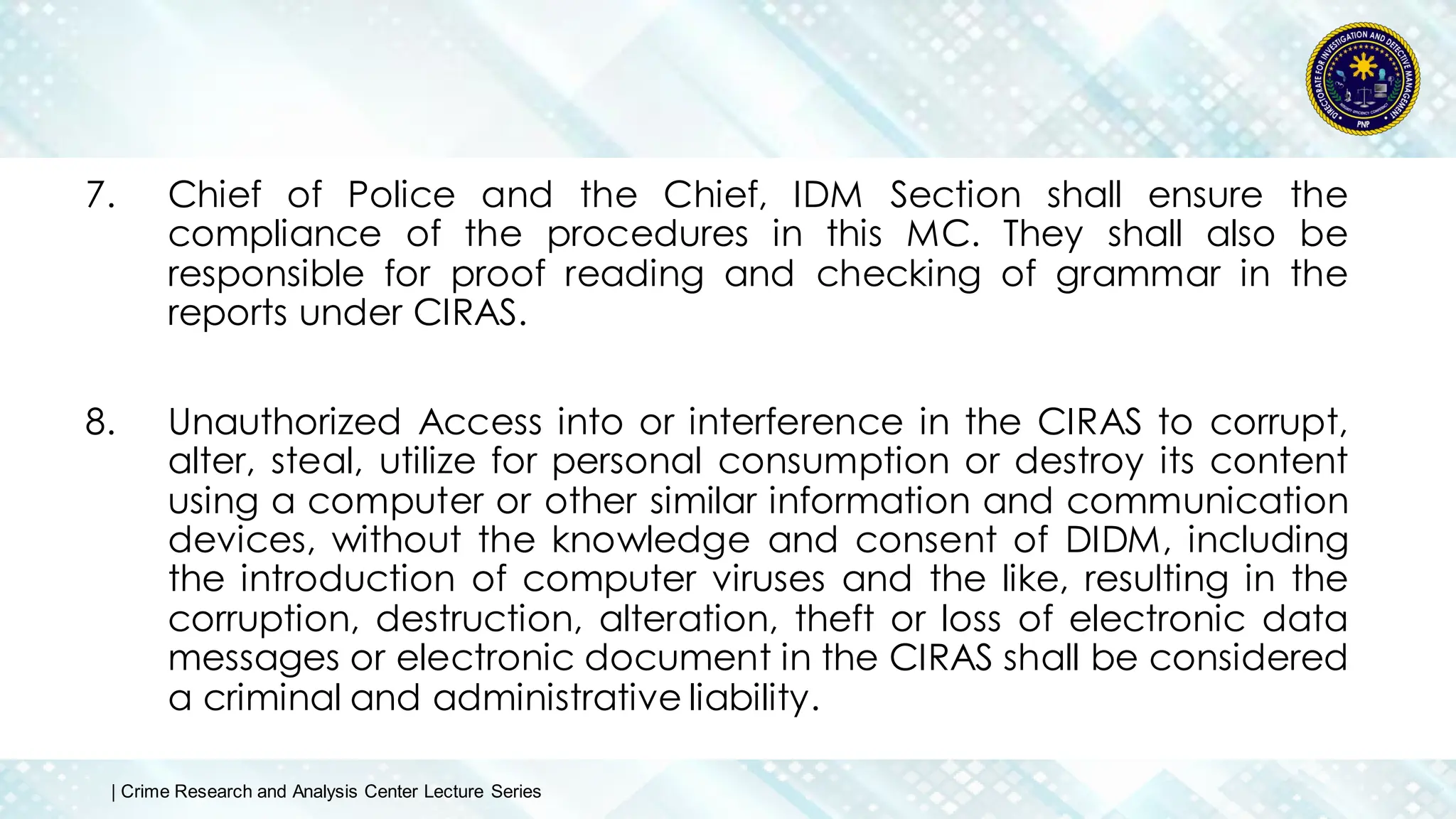 7. Chief of Police and the Chief, IDM Section shall ensure the
compliance of the procedures in this MC. They shall also be
responsible for proof reading and checking of grammar in the
reports under CIRAS.
8. Unauthorized Access into or interference in the CIRAS to corrupt,
alter, steal, utilize for personal consumption or destroy its content
using a computer or other similar information and communication
devices, without the knowledge and consent of DIDM, including
the introduction of computer viruses and the like, resulting in the
corruption, destruction, alteration, theft or loss of electronic data
messages or electronic document in the CIRAS shall be considered
a criminal and administrative liability.
| Crime Research and Analysis Center Lecture Series
 