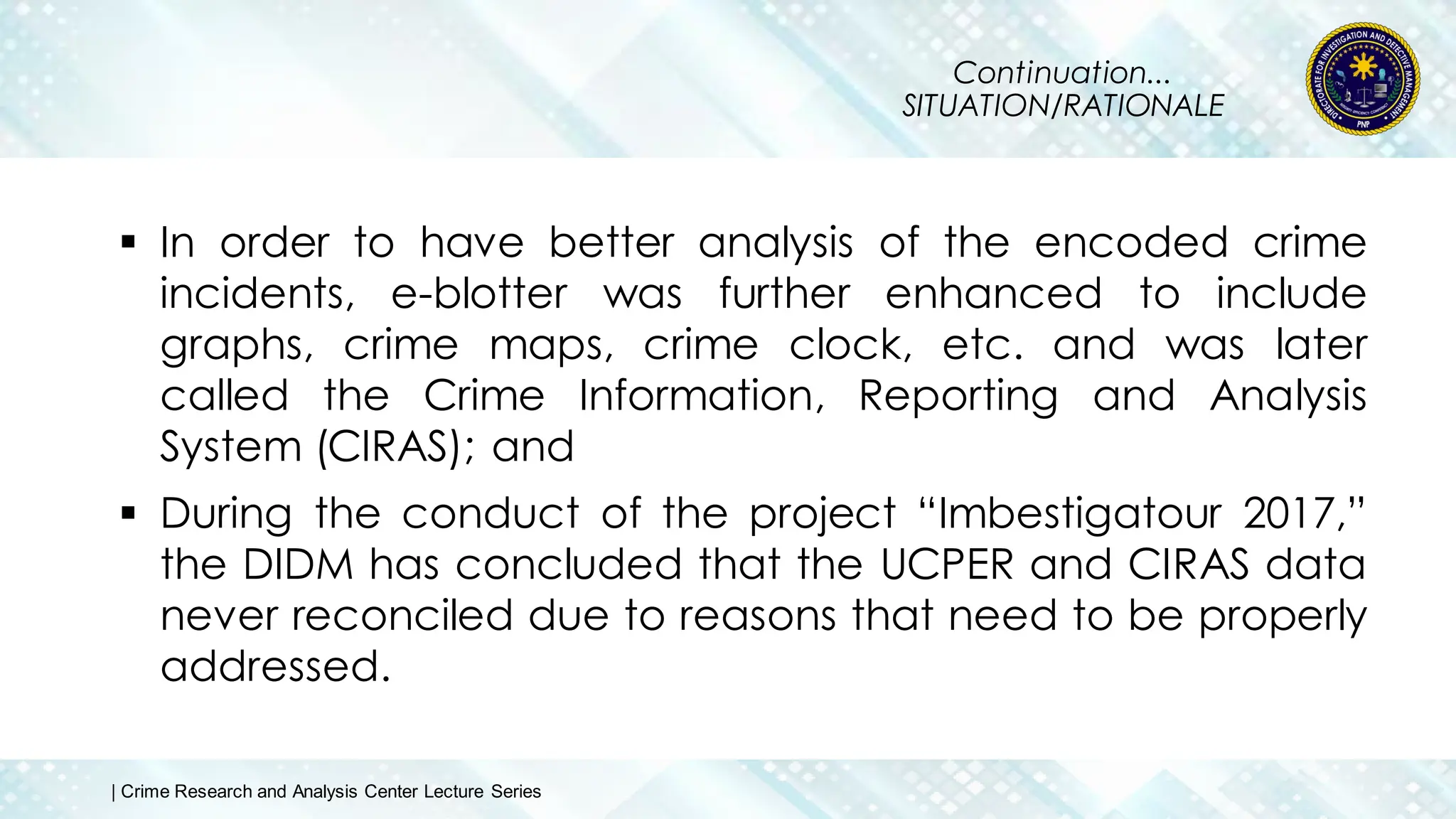 Continuation...
SITUATION/RATIONALE
 In order to have better analysis of the encoded crime
incidents, e-blotter was further enhanced to include
graphs, crime maps, crime clock, etc. and was later
called the Crime Information, Reporting and Analysis
System (CIRAS); and
 During the conduct of the project “Imbestigatour 2017,”
the DIDM has concluded that the UCPER and CIRAS data
never reconciled due to reasons that need to be properly
addressed.
| Crime Research and Analysis Center Lecture Series
 