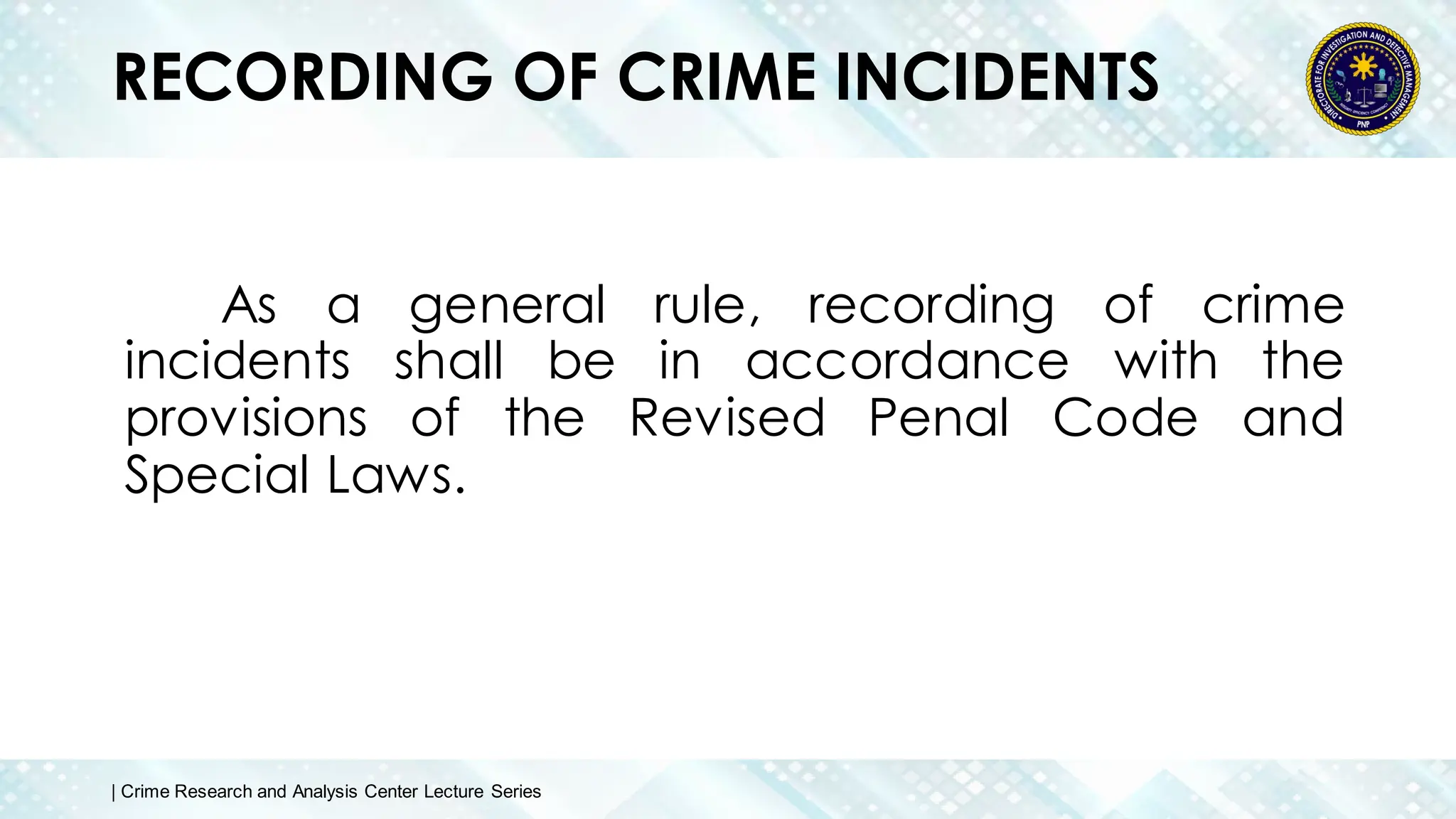 RECORDING OF CRIME INCIDENTS
As a general rule, recording of crime
incidents shall be in accordance with the
provisions of the Revised Penal Code and
Special Laws.
| Crime Research and Analysis Center Lecture Series
 