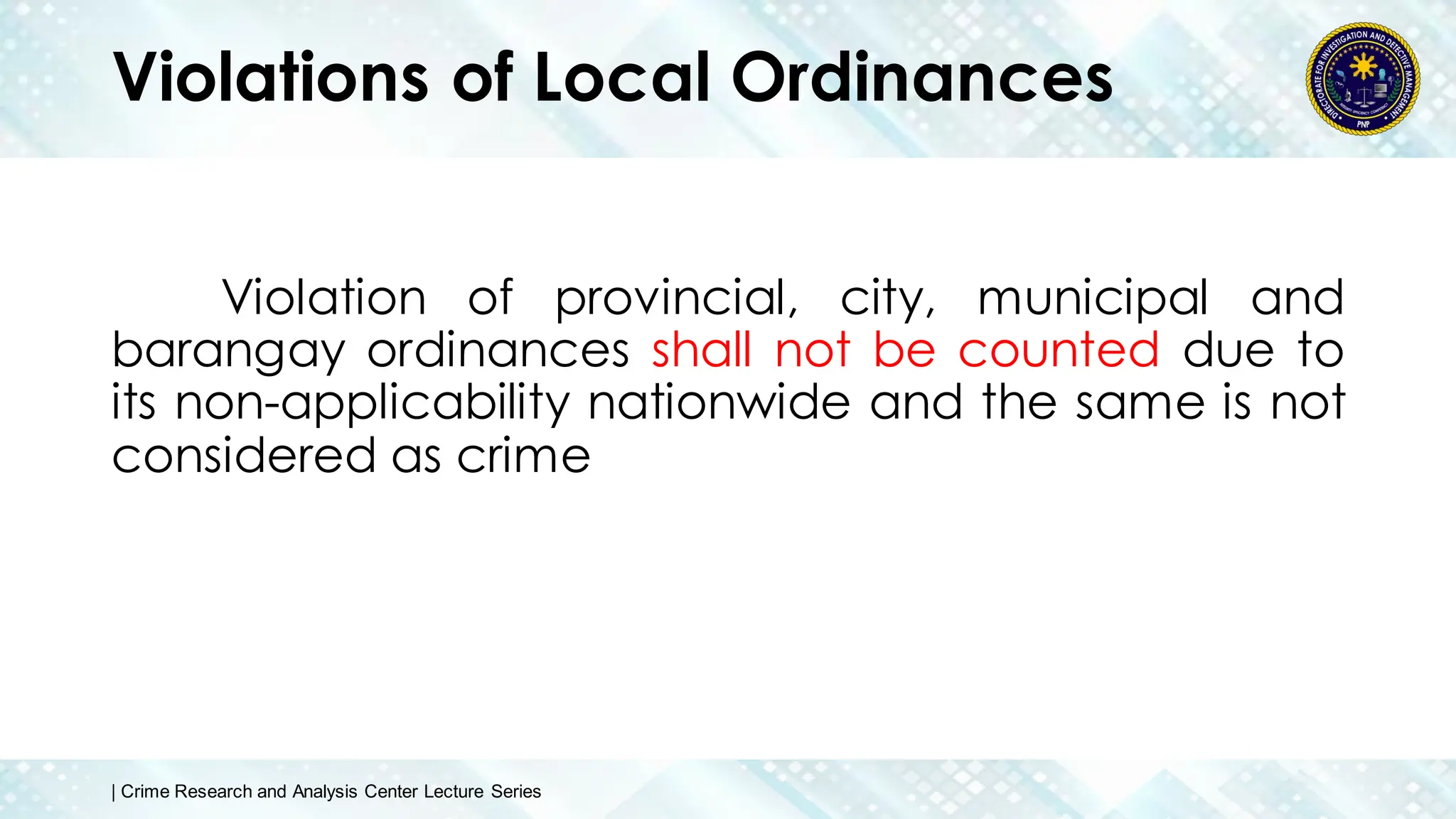 Violations of Local Ordinances
Violation of provincial, city, municipal and
barangay ordinances shall not be counted due to
its non-applicability nationwide and the same is not
considered as crime
| Crime Research and Analysis Center Lecture Series
 