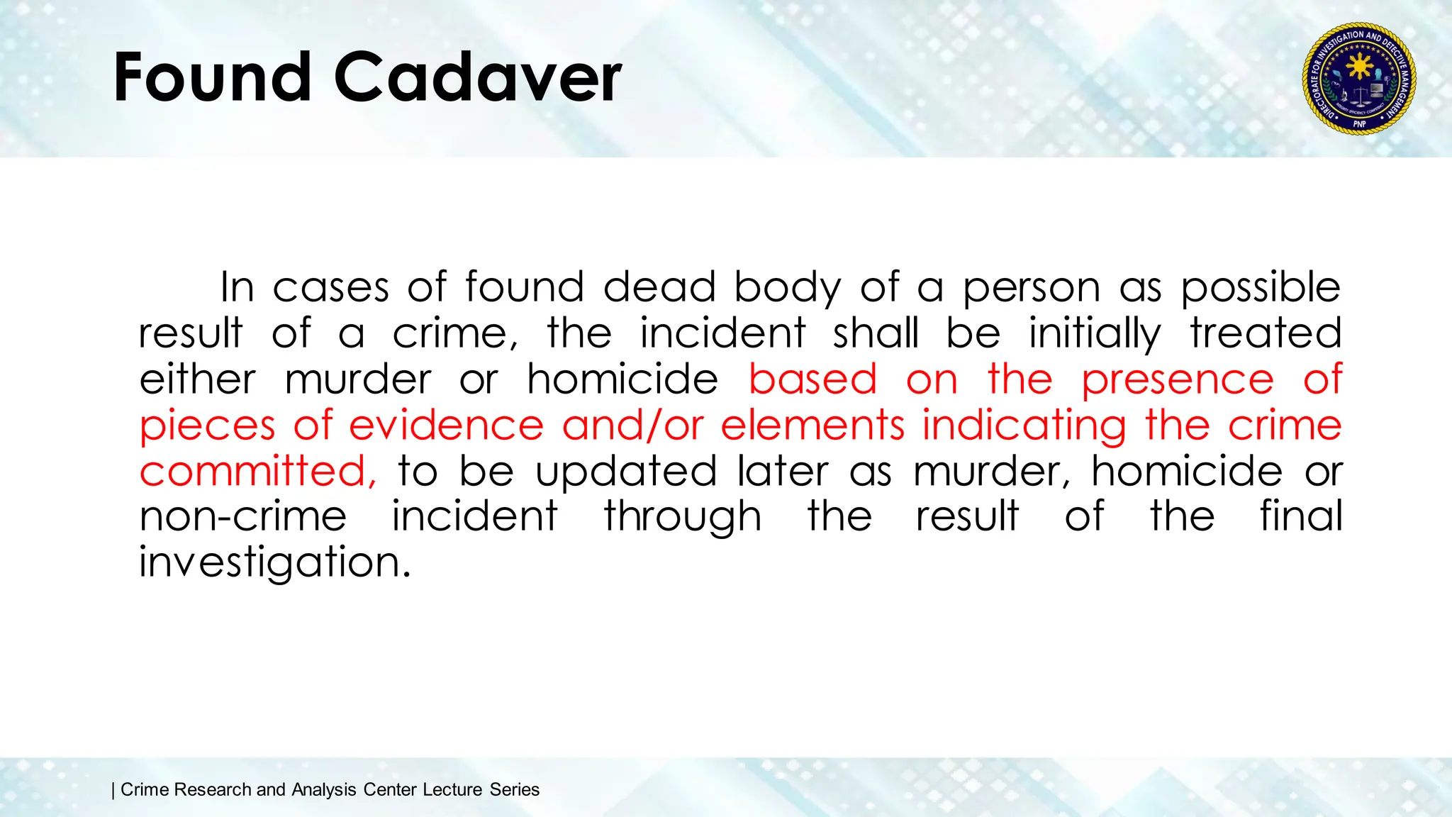 Found Cadaver
In cases of found dead body of a person as possible
result of a crime, the incident shall be initially treated
either murder or homicide based on the presence of
pieces of evidence and/or elements indicating the crime
committed, to be updated later as murder, homicide or
non-crime incident through the result of the final
investigation.
| Crime Research and Analysis Center Lecture Series
 