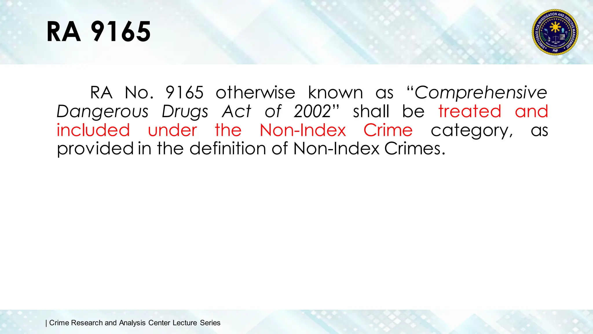 RA 9165
RA No. 9165 otherwise known as “Comprehensive
Dangerous Drugs Act of 2002” shall be treated and
included under the Non-Index Crime category, as
provided in the definition of Non-Index Crimes.
| Crime Research and Analysis Center Lecture Series
 