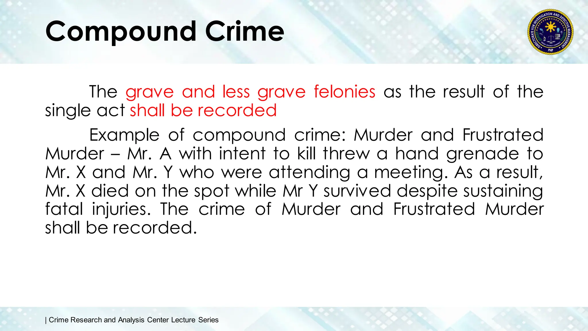 Compound Crime
The grave and less grave felonies as the result of the
single act shall be recorded
Example of compound crime: Murder and Frustrated
Murder – Mr. A with intent to kill threw a hand grenade to
Mr. X and Mr. Y who were attending a meeting. As a result,
Mr. X died on the spot while Mr Y survived despite sustaining
fatal injuries. The crime of Murder and Frustrated Murder
shall be recorded.
| Crime Research and Analysis Center Lecture Series
 
