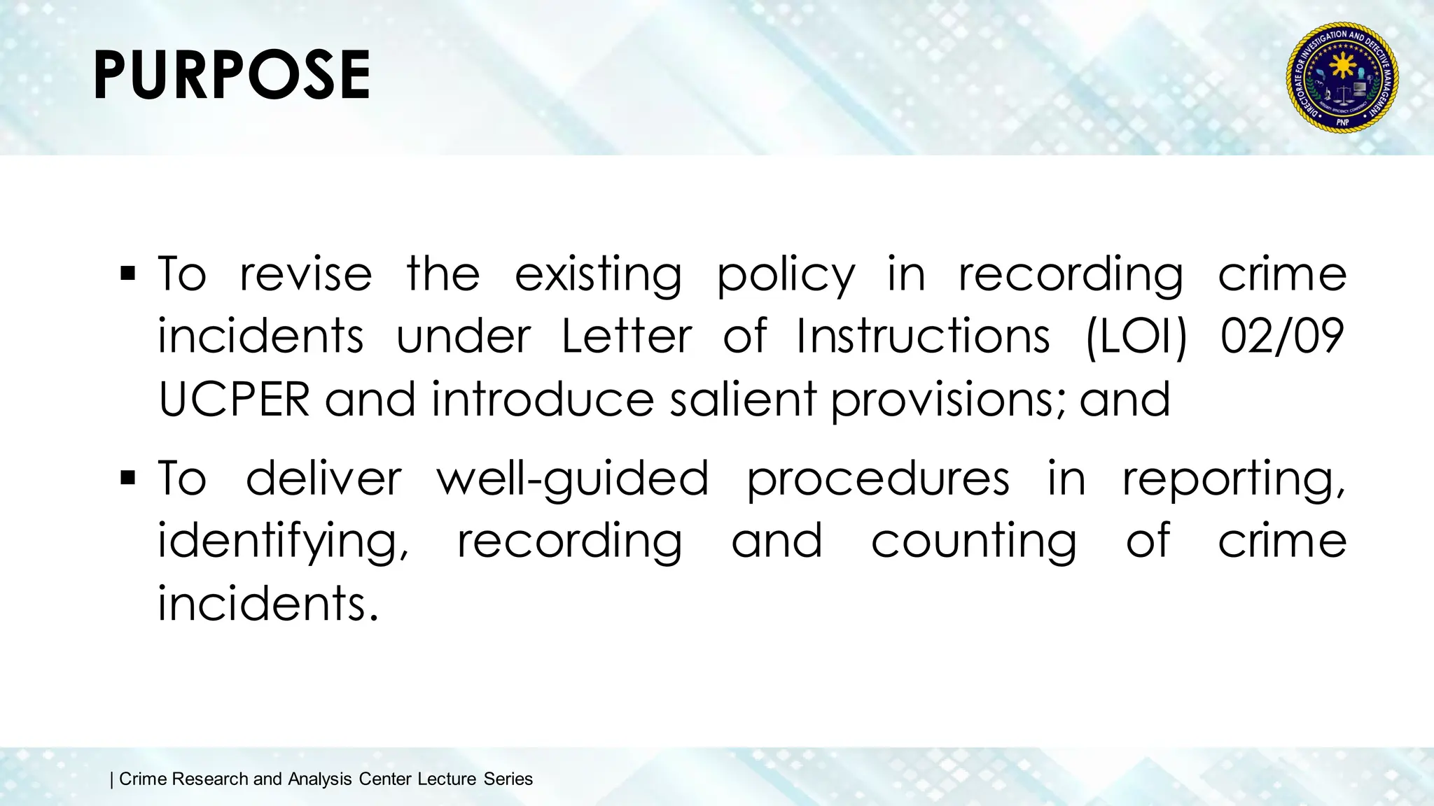 PURPOSE
 To revise the existing policy in recording crime
incidents under Letter of Instructions (LOI) 02/09
UCPER and introduce salient provisions; and
 To deliver well-guided procedures in reporting,
identifying, recording and counting of crime
incidents.
| Crime Research and Analysis Center Lecture Series
 