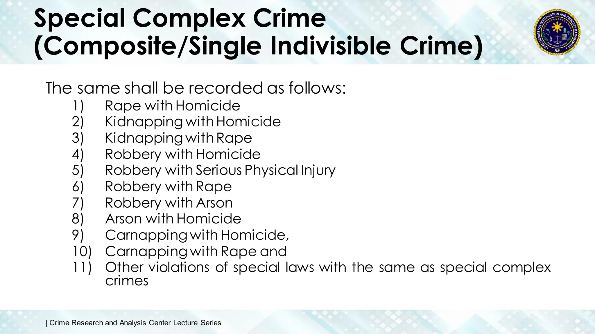 Special Complex Crime
(Composite/Single Indivisible Crime)
The same shall be recorded as follows:
1) Rape with Homicide
2) Kidnapping withHomicide
3) Kidnapping withRape
4) Robbery with Homicide
5) Robbery with Serious Physical Injury
6) Robbery with Rape
7) Robbery with Arson
8) Arson with Homicide
9) Carnapping with Homicide,
10) Carnapping with Rape and
11) Other violations of special laws with the same as special complex
crimes
| Crime Research and Analysis Center Lecture Series
 