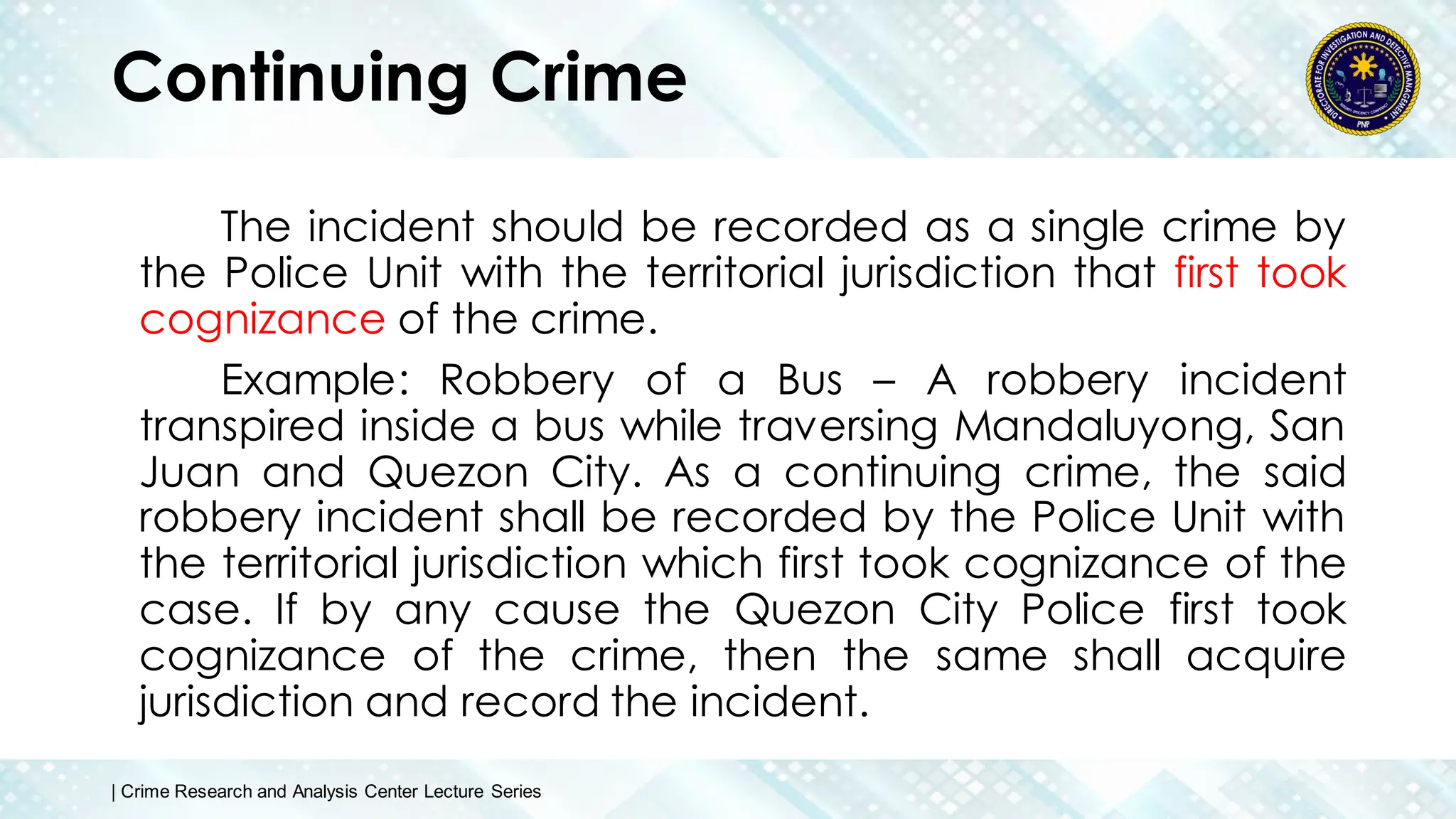 Continuing Crime
The incident should be recorded as a single crime by
the Police Unit with the territorial jurisdiction that first took
cognizance of the crime.
Example: Robbery of a Bus – A robbery incident
transpired inside a bus while traversing Mandaluyong, San
Juan and Quezon City. As a continuing crime, the said
robbery incident shall be recorded by the Police Unit with
the territorial jurisdiction which first took cognizance of the
case. If by any cause the Quezon City Police first took
cognizance of the crime, then the same shall acquire
jurisdiction and record the incident.
| Crime Research and Analysis Center Lecture Series
 