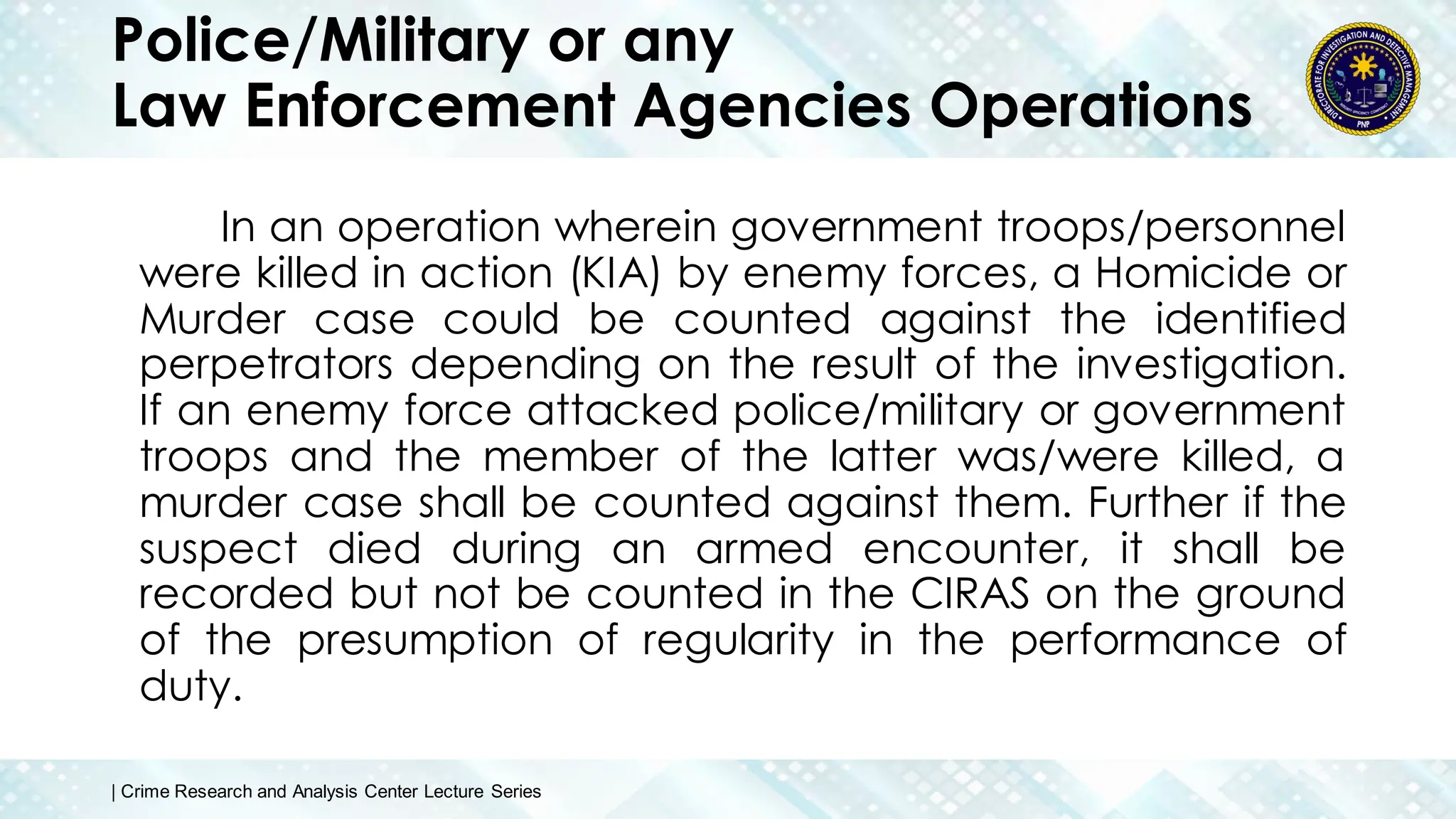 Police/Military or any
Law Enforcement Agencies Operations
In an operation wherein government troops/personnel
were killed in action (KIA) by enemy forces, a Homicide or
Murder case could be counted against the identified
perpetrators depending on the result of the investigation.
If an enemy force attacked police/military or government
troops and the member of the latter was/were killed, a
murder case shall be counted against them. Further if the
suspect died during an armed encounter, it shall be
recorded but not be counted in the CIRAS on the ground
of the presumption of regularity in the performance of
duty.
| Crime Research and Analysis Center Lecture Series
 