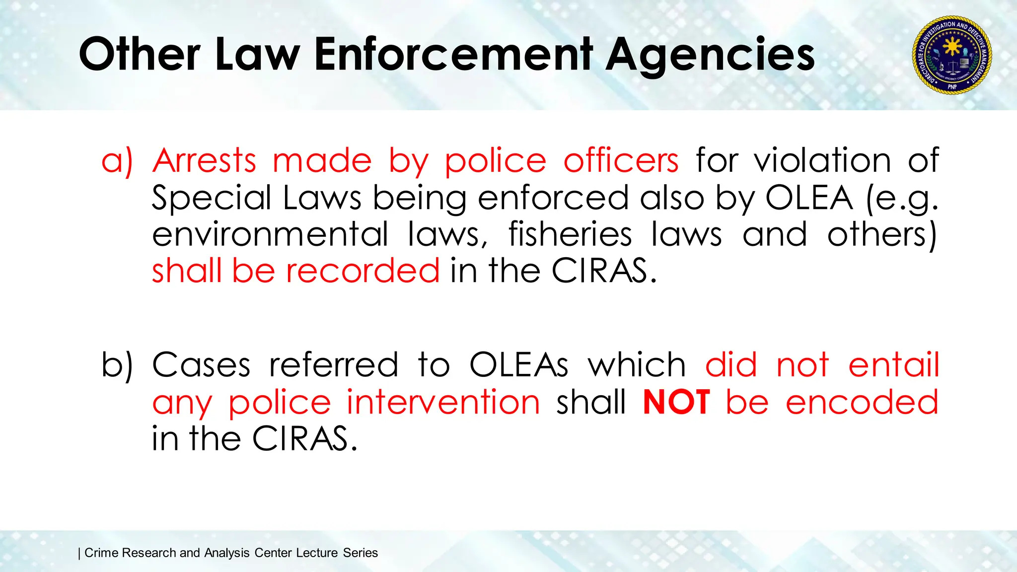 Other Law Enforcement Agencies
a) Arrests made by police officers for violation of
Special Laws being enforced also by OLEA (e.g.
environmental laws, fisheries laws and others)
shall be recorded in the CIRAS.
b) Cases referred to OLEAs which did not entail
any police intervention shall NOT be encoded
in the CIRAS.
| Crime Research and Analysis Center Lecture Series
 
