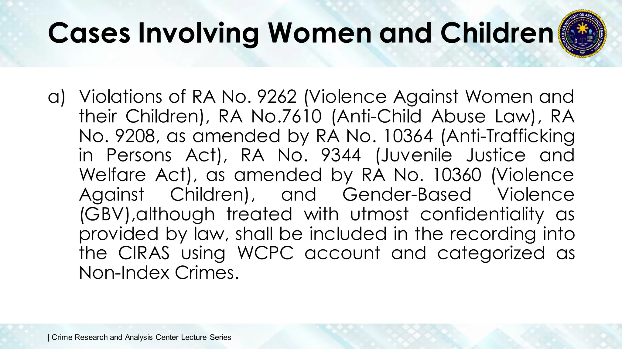 Cases Involving Women and Children
a) Violations of RA No. 9262 (Violence Against Women and
their Children), RA No.7610 (Anti-Child Abuse Law), RA
No. 9208, as amended by RA No. 10364 (Anti-Trafficking
in Persons Act), RA No. 9344 (Juvenile Justice and
Welfare Act), as amended by RA No. 10360 (Violence
Against Children), and Gender-Based Violence
(GBV),although treated with utmost confidentiality as
provided by law, shall be included in the recording into
the CIRAS using WCPC account and categorized as
Non-Index Crimes.
| Crime Research and Analysis Center Lecture Series
 