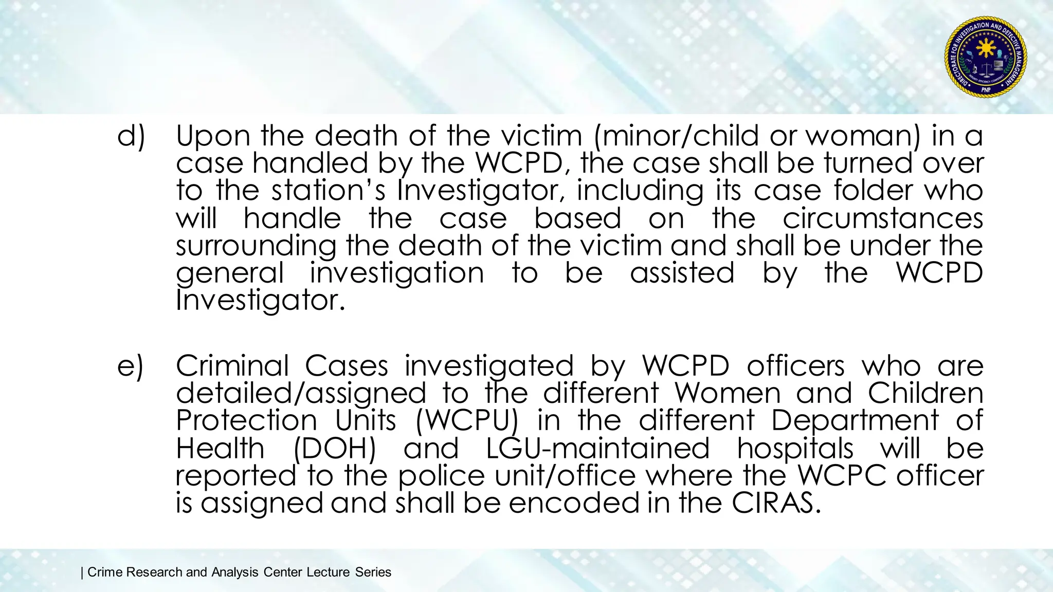 d) Upon the death of the victim (minor/child or woman) in a
case handled by the WCPD, the case shall be turned over
to the station’s Investigator, including its case folder who
will handle the case based on the circumstances
surrounding the death of the victim and shall be under the
general investigation to be assisted by the WCPD
Investigator.
e) Criminal Cases investigated by WCPD officers who are
detailed/assigned to the different Women and Children
Protection Units (WCPU) in the different Department of
Health (DOH) and LGU-maintained hospitals will be
reported to the police unit/office where the WCPC officer
is assigned and shall be encoded in the CIRAS.
| Crime Research and Analysis Center Lecture Series
 