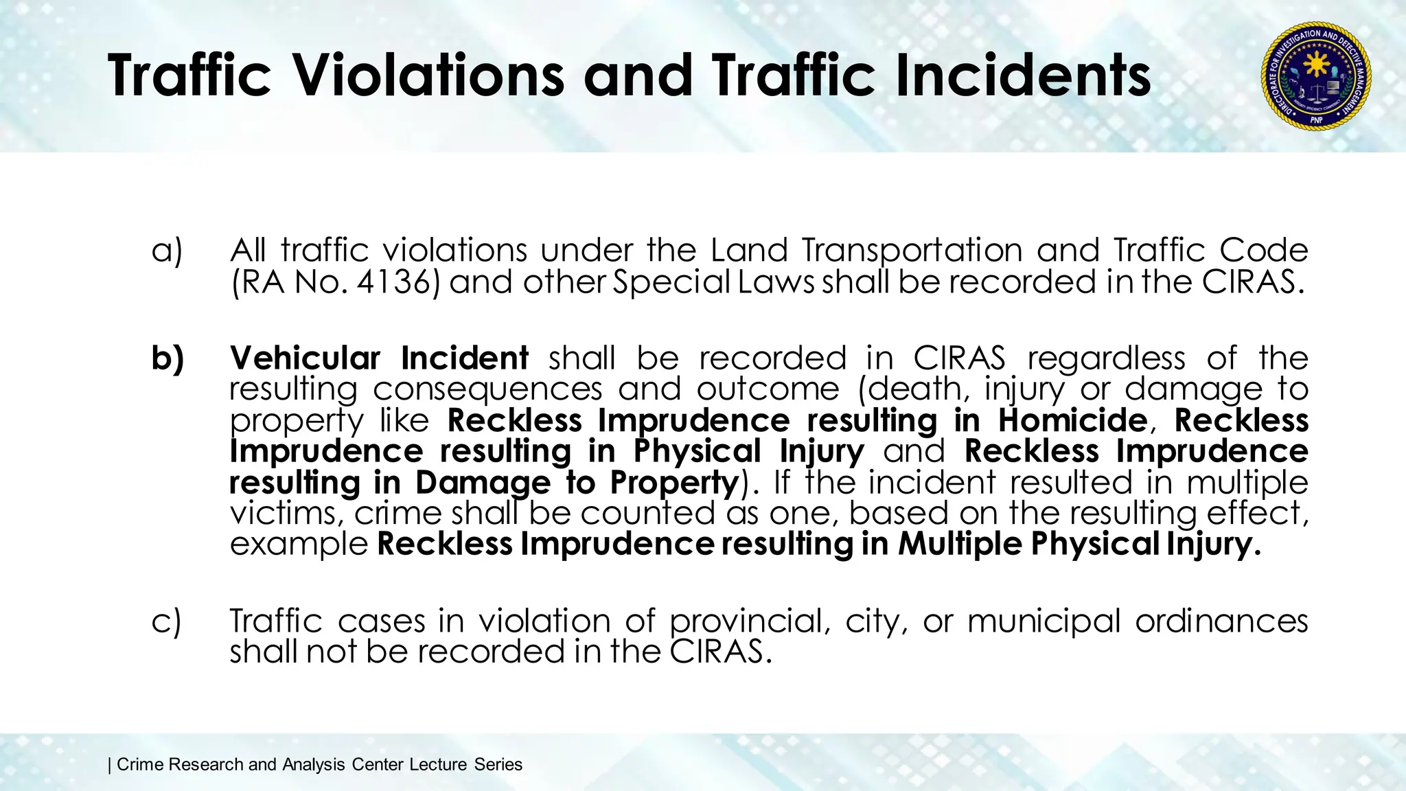 Traffic Violations and Traffic Incidents
a) All traffic violations under the Land Transportation and Traffic Code
(RA No. 4136) and other Special Laws shall be recorded in the CIRAS.
b) Vehicular Incident shall be recorded in CIRAS regardless of the
resulting consequences and outcome (death, injury or damage to
property like Reckless Imprudence resulting in Homicide, Reckless
Imprudence resulting in Physical Injury and Reckless Imprudence
resulting in Damage to Property). If the incident resulted in multiple
victims, crime shall be counted as one, based on the resulting effect,
example Reckless Imprudence resulting in Multiple Physical Injury.
c) Traffic cases in violation of provincial, city, or municipal ordinances
shall not be recorded in the CIRAS.
| Crime Research and Analysis Center Lecture Series
 