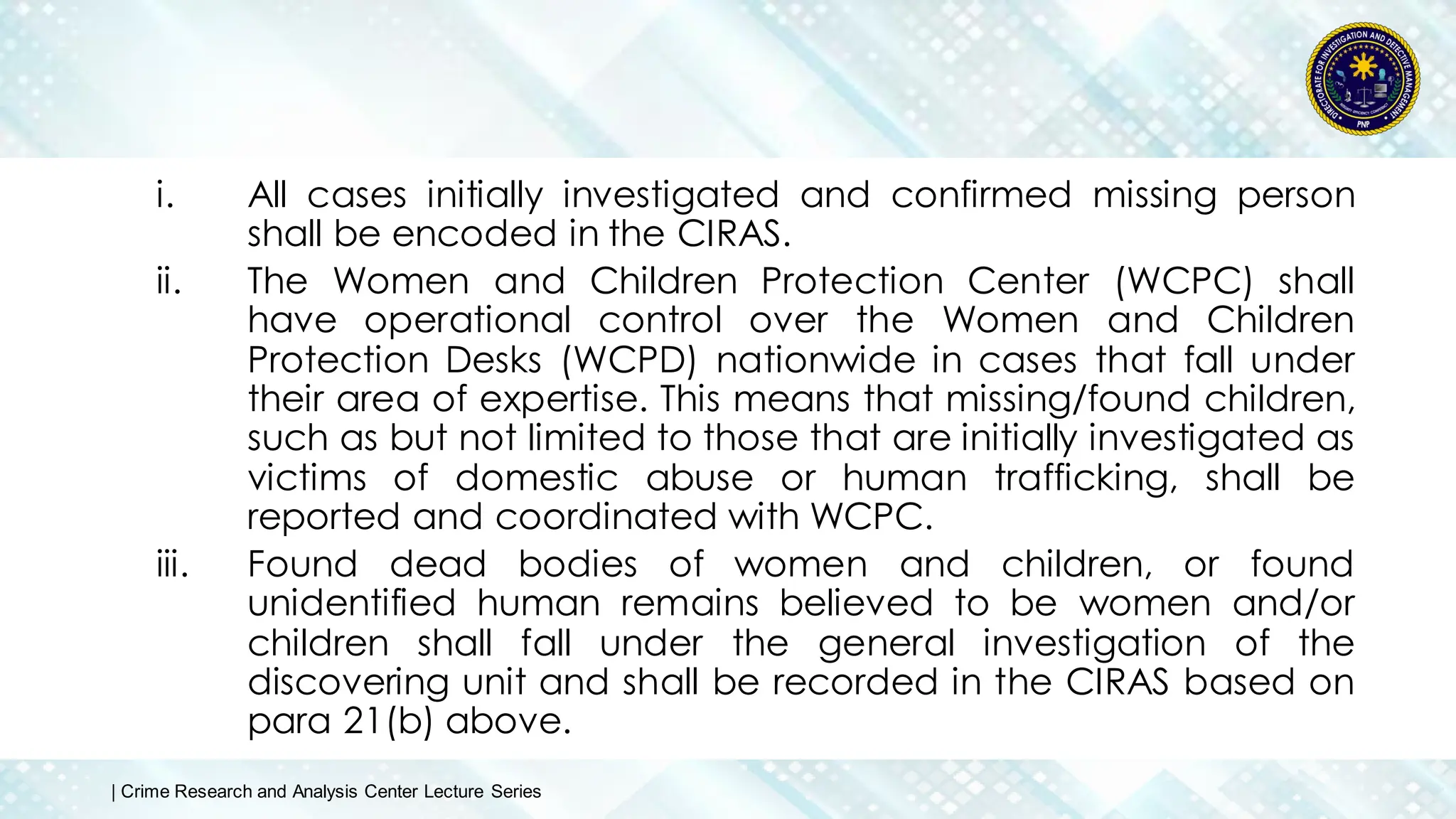 i. All cases initially investigated and confirmed missing person
shall be encoded in the CIRAS.
ii. The Women and Children Protection Center (WCPC) shall
have operational control over the Women and Children
Protection Desks (WCPD) nationwide in cases that fall under
their area of expertise. This means that missing/found children,
such as but not limited to those that are initially investigated as
victims of domestic abuse or human trafficking, shall be
reported and coordinated with WCPC.
iii. Found dead bodies of women and children, or found
unidentified human remains believed to be women and/or
children shall fall under the general investigation of the
discovering unit and shall be recorded in the CIRAS based on
para 21(b) above.
| Crime Research and Analysis Center Lecture Series
 