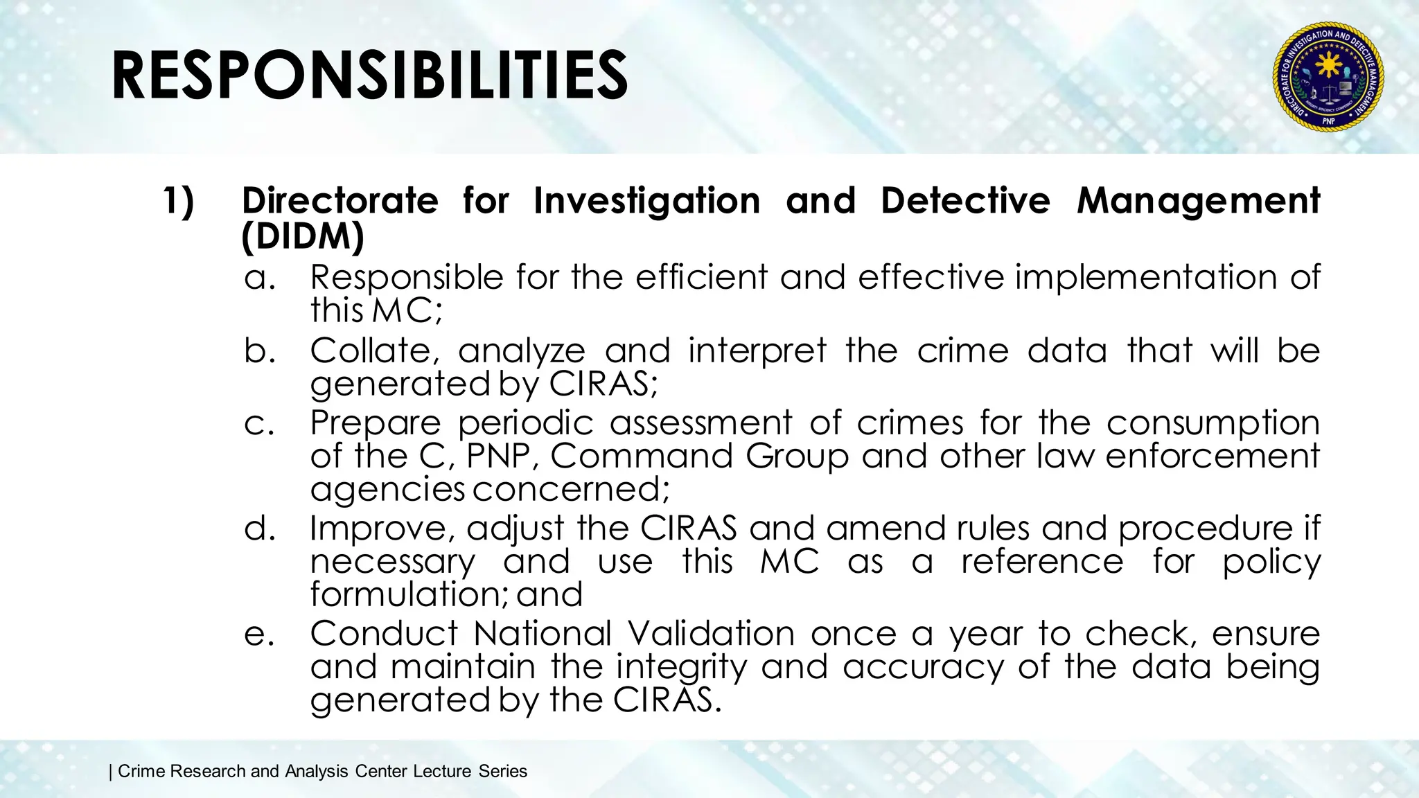 RESPONSIBILITIES
1) Directorate for Investigation and Detective Management
(DIDM)
a. Responsible for the efficient and effective implementation of
this MC;
b. Collate, analyze and interpret the crime data that will be
generated by CIRAS;
c. Prepare periodic assessment of crimes for the consumption
of the C, PNP, Command Group and other law enforcement
agencies concerned;
d. Improve, adjust the CIRAS and amend rules and procedure if
necessary and use this MC as a reference for policy
formulation; and
e. Conduct National Validation once a year to check, ensure
and maintain the integrity and accuracy of the data being
generated by the CIRAS.
| Crime Research and Analysis Center Lecture Series
 