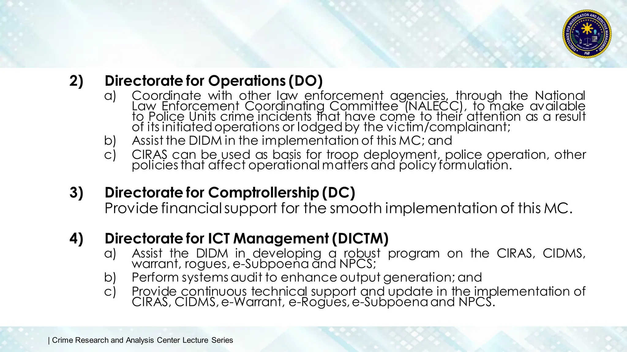 2) Directorate for Operations (DO)
a) Coordinate with other law enforcement agencies, through the National
Law Enforcement Coordinating Committee (NALECC), to make available
to Police Units crime incidents that have come to their attention as a result
of its initiated operations or lodgedby the victim/complainant;
b) Assist the DIDM in the implementation of this MC; and
c) CIRAS can be used as basis for troop deployment, police operation, other
policies that affect operational matters and policy formulation.
3) Directorate for Comptrollership (DC)
Provide financial support for the smooth implementation of this MC.
4) Directorate for ICT Management (DICTM)
a) Assist the DIDM in developing a robust program on the CIRAS, CIDMS,
warrant, rogues, e-Subpoena and NPCS;
b) Perform systems audit to enhance output generation; and
c) Provide continuous technical support and update in the implementation of
CIRAS, CIDMS,e-Warrant, e-Rogues,e-Subpoenaand NPCS.
| Crime Research and Analysis Center Lecture Series
 