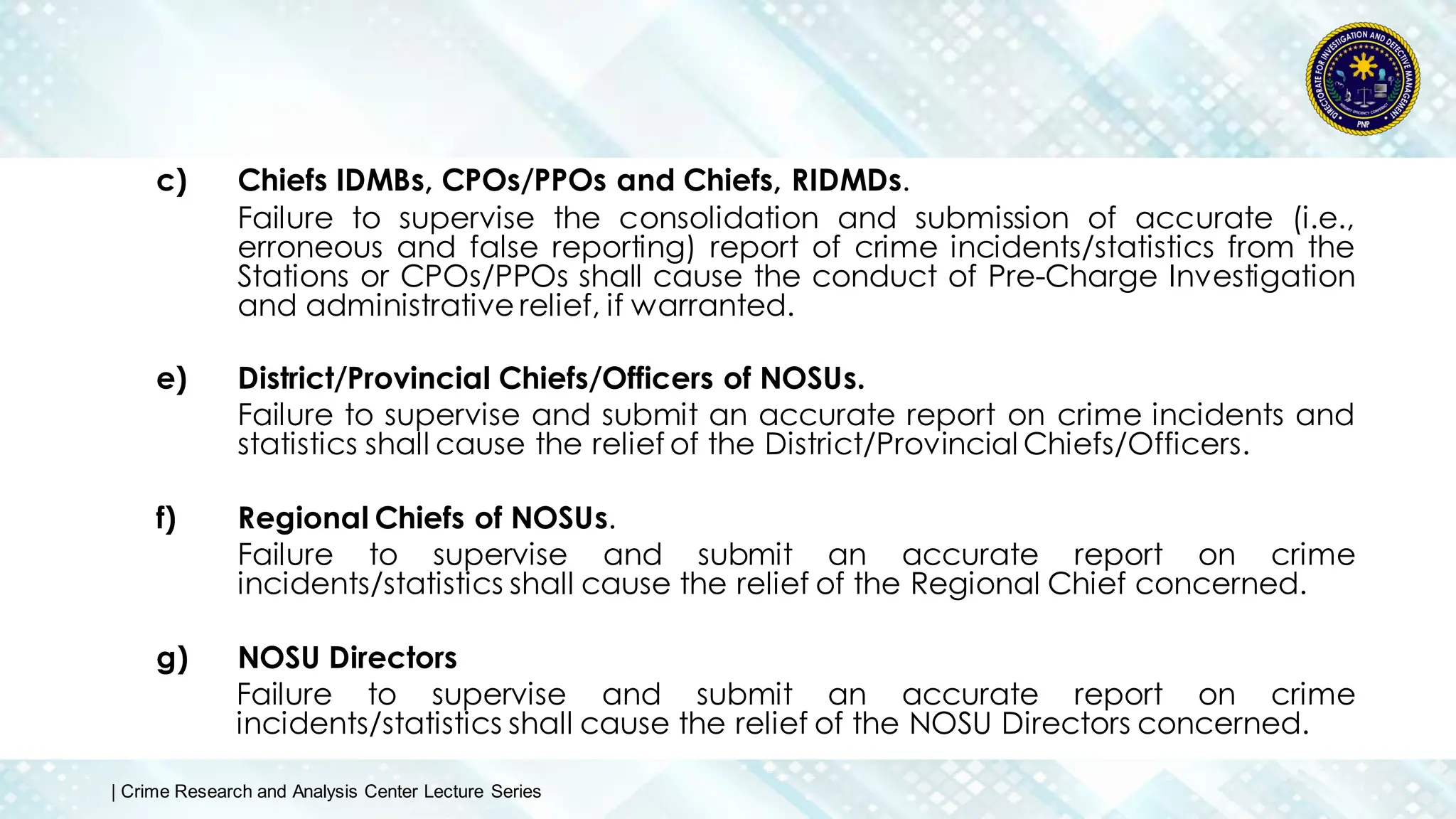 c) Chiefs IDMBs, CPOs/PPOs and Chiefs, RIDMDs.
Failure to supervise the consolidation and submission of accurate (i.e.,
erroneous and false reporting) report of crime incidents/statistics from the
Stations or CPOs/PPOs shall cause the conduct of Pre-Charge Investigation
and administrative relief, if warranted.
e) District/Provincial Chiefs/Officers of NOSUs.
Failure to supervise and submit an accurate report on crime incidents and
statistics shall cause the relief of the District/Provincial Chiefs/Officers.
f) Regional Chiefs of NOSUs.
Failure to supervise and submit an accurate report on crime
incidents/statistics shall cause the relief of the Regional Chief concerned.
g) NOSU Directors
Failure to supervise and submit an accurate report on crime
incidents/statistics shall cause the relief of the NOSU Directors concerned.
| Crime Research and Analysis Center Lecture Series
 