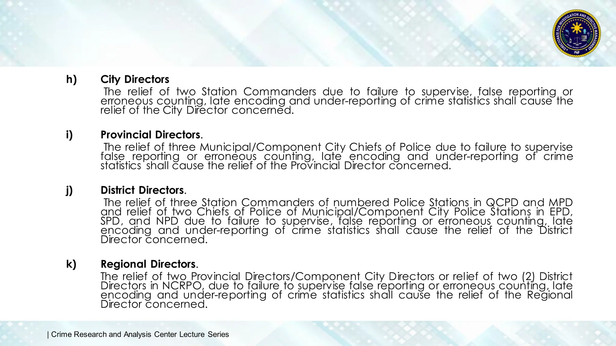 h) City Directors
The relief of two Station Commanders due to failure to supervise, false reporting or
erroneous counting, late encoding and under-reporting of crime statistics shall cause the
relief of the City Director concerned.
i) Provincial Directors.
The relief of three Municipal/Component City Chiefs of Police due to failure to supervise
false reporting or erroneous counting, late encoding and under-reporting of crime
statistics shall cause the relief of the Provincial Director concerned.
j) District Directors.
The relief of three Station Commanders of numbered Police Stations in QCPD and MPD
and relief of two Chiefs of Police of Municipal/Component City Police Stations in EPD,
SPD, and NPD due to failure to supervise, false reporting or erroneous counting, late
encoding and under-reporting of crime statistics shall cause the relief of the District
Director concerned.
k) Regional Directors.
The relief of two Provincial Directors/Component City Directors or relief of two (2) District
Directors in NCRPO, due to failure to supervise false reporting or erroneous counting, late
encoding and under-reporting of crime statistics shall cause the relief of the Regional
Director concerned.
| Crime Research and Analysis Center Lecture Series
 