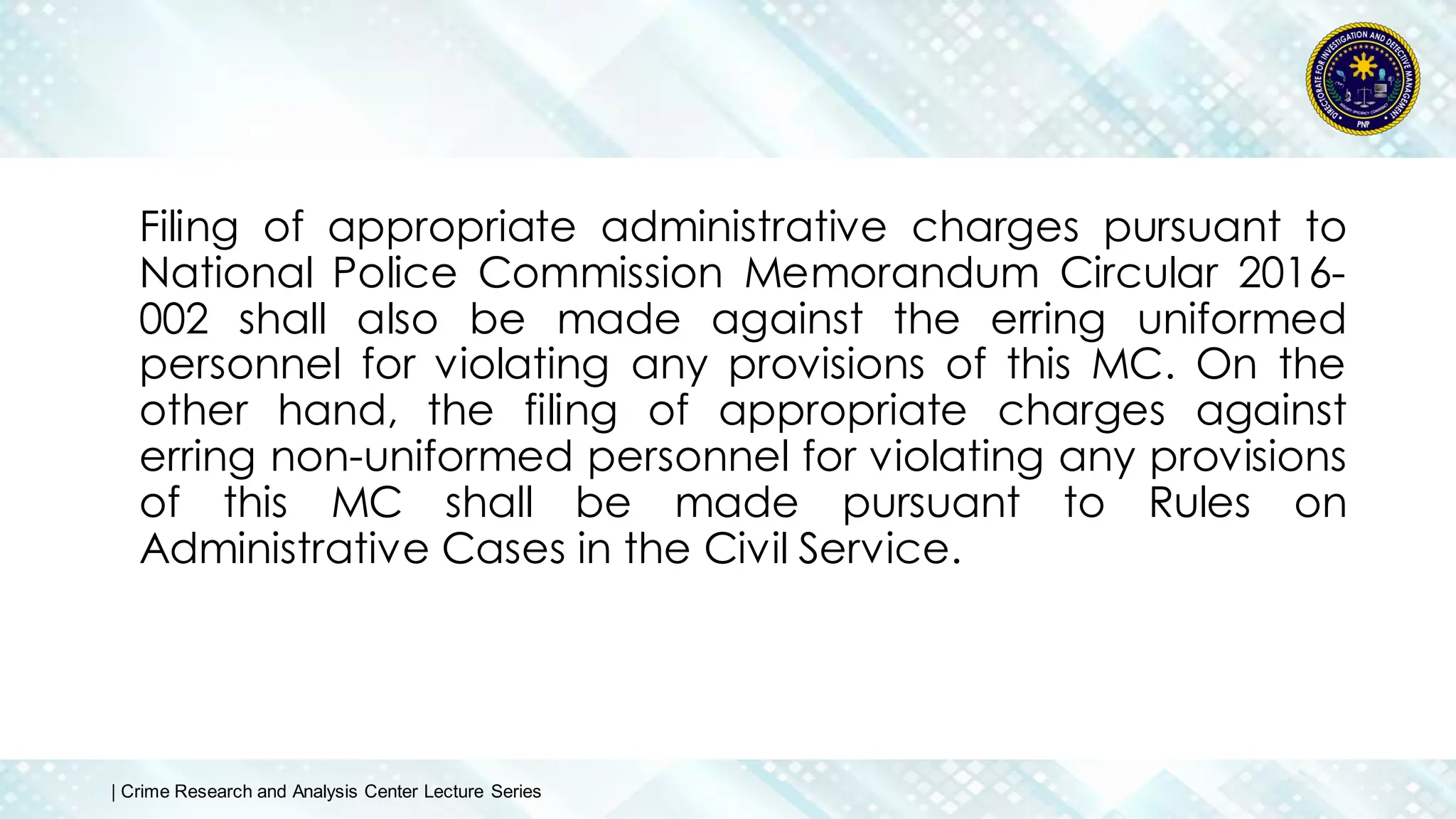 Filing of appropriate administrative charges pursuant to
National Police Commission Memorandum Circular 2016-
002 shall also be made against the erring uniformed
personnel for violating any provisions of this MC. On the
other hand, the filing of appropriate charges against
erring non-uniformed personnel for violating any provisions
of this MC shall be made pursuant to Rules on
Administrative Cases in the Civil Service.
| Crime Research and Analysis Center Lecture Series
 