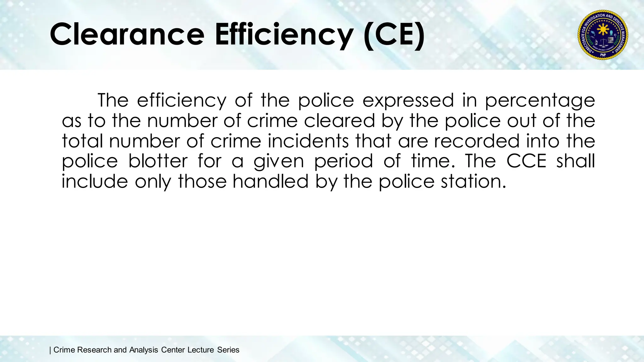 Clearance Efficiency (CE)
The efficiency of the police expressed in percentage
as to the number of crime cleared by the police out of the
total number of crime incidents that are recorded into the
police blotter for a given period of time. The CCE shall
include only those handled by the police station.
| Crime Research and Analysis Center Lecture Series
 