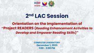 2nd LAC Session
COMPUTER LABORATORY
December 1, 2023
1:00 – 3:00 PM
Orientation on the Implementation of
“Project READERS (Reading Enhancement Activities to
Develop and Empower Reading Skills)”
 