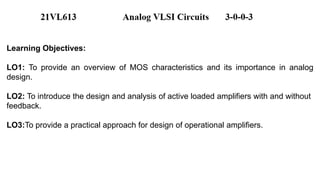Learning Objectives:
LO1: To provide an overview of MOS characteristics and its importance in analog
design.
LO2: To introduce the design and analysis of active loaded amplifiers with and without
feedback.
LO3:To provide a practical approach for design of operational amplifiers.
 