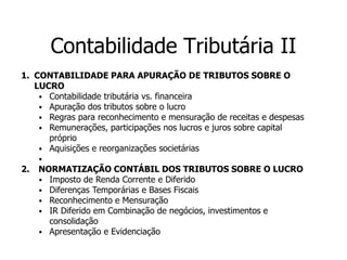 Contabilidade Tributária II
1. CONTABILIDADE PARA APURAÇÃO DE TRIBUTOS SOBRE O
LUCRO
⦁ Contabilidade tributária vs. financeira
⦁ Apuração dos tributos sobre o lucro
⦁ Regras para reconhecimento e mensuração de receitas e despesas
⦁ Remunerações, participações nos lucros e juros sobre capital
próprio
⦁ Aquisições e reorganizações societárias
⦁
2. NORMATIZAÇÃO CONTÁBIL DOS TRIBUTOS SOBRE O LUCRO
⦁ Imposto de Renda Corrente e Diferido
⦁ Diferenças Temporárias e Bases Fiscais
⦁ Reconhecimento e Mensuração
⦁ IR Diferido em Combinação de negócios, investimentos e
consolidação
⦁ Apresentação e Evidenciação
 