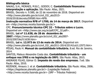 Bibliografia básica
NAKAO, S.H., MORAES, M.B.C., GODOY, C. Contabilidade financeira:
interpretação e aplicação. São Paulo: Atlas, 2021.
BRASIL. Decreto n. 9.580, de 22 de novembro de 2018. Disponível em
<http://www.planalto.gov.br/ccivil_03/_ato2015-
2018/2018/decreto/D9580.htm>RFB.
Instrução normativa RFB nº 1700, de 14 de março de 2017. Disponível
em <http://normas.receita.fazenda.gov.br/>
CPC. Pronunciamento técnico CPC 32 - Tributos sobre o Lucro.
Disponível em <http://www.cpc.org.br/pdf/CPC_32.pdf>.
BRASIL. Lei nº 11.638, de 28 de dezembro de
2007.<https://www.planalto.gov.br/ccivil_03/_ato2007-
2010/2007/lei/l11638.htm>
BRASIL. Lei n. 12.973 de 13 de maio de 2014. Disponível em
<http://www.planalto.gov.br/ccivil_03/_ato2011-2014/2014/Lei/L12973.htm>
PÊGAS, Paulo H. Manual de contabilidade tributária. 8.ed. Rio de Janeiro,
2014.
SANTOS, Mateus Alexandre Costa dos. Contabilidade tributária - um
enfoque nos IFRS e na legislação do IRPJ. São Paulo: Atlas, 2015.
ANDRADE FILHO, Edmar O. Imposto de renda das empresas. 7.ed. São
Paulo: Atlas, 2010.
REZENDE, Amaury J. et al. Contabilidade tributária. São Paulo: Atlas, 2006.
<https://legislacao.planalto.gov.br/> (Legislação Federal)
<http://www.receita.fazenda.gov.br> (SRF – Tributos Federais)
 