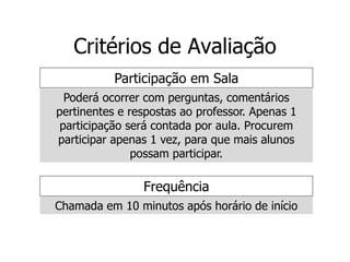 Critérios de Avaliação
Frequência
Chamada em 10 minutos após horário de início
Participação em Sala
Poderá ocorrer com perguntas, comentários
pertinentes e respostas ao professor. Apenas 1
participação será contada por aula. Procurem
participar apenas 1 vez, para que mais alunos
possam participar.
 