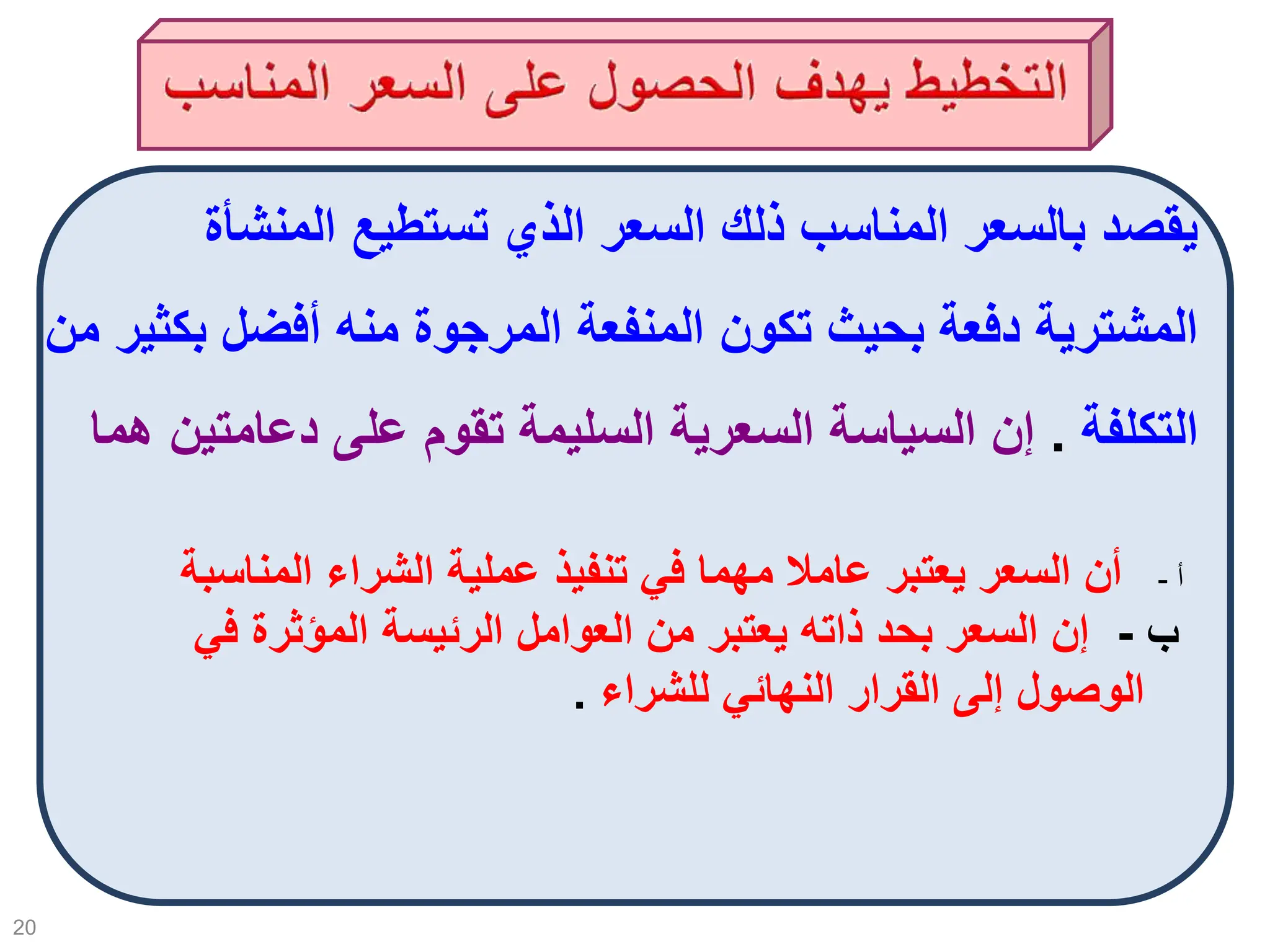 20
‫المنشأة‬ ‫تستطيع‬ ‫الذي‬ ‫السعر‬ ‫ذلك‬ ‫المناسب‬ ‫بالسعر‬ ‫يقصد‬
‫بك‬ ‫أفضل‬ ‫منه‬ ‫المرجوة‬ ‫المنفعة‬ ‫تكون‬ ‫بحيث‬ ‫دفعة‬ ‫المشترية‬
‫من‬ ‫ثير‬
‫التكلفة‬
.
‫دعامتي‬ ‫على‬ ‫تقوم‬ ‫السليمة‬ ‫السعرية‬ ‫السياسة‬ ‫إن‬
‫هما‬ ‫ن‬
‫أ‬
-
‫الم‬ ‫الشراء‬ ‫عملية‬ ‫تنفيذ‬ ‫في‬ ‫مهما‬ ‫عامال‬ ‫يعتبر‬ ‫السعر‬ ‫أن‬
‫ناسبة‬
‫ب‬
-
‫المؤثر‬ ‫الرئيسة‬ ‫العوامل‬ ‫من‬ ‫يعتبر‬ ‫ذاته‬ ‫بحد‬ ‫السعر‬ ‫إن‬
‫في‬ ‫ة‬
‫للشراء‬ ‫النهائي‬ ‫القرار‬ ‫إلى‬ ‫الوصول‬
.
 