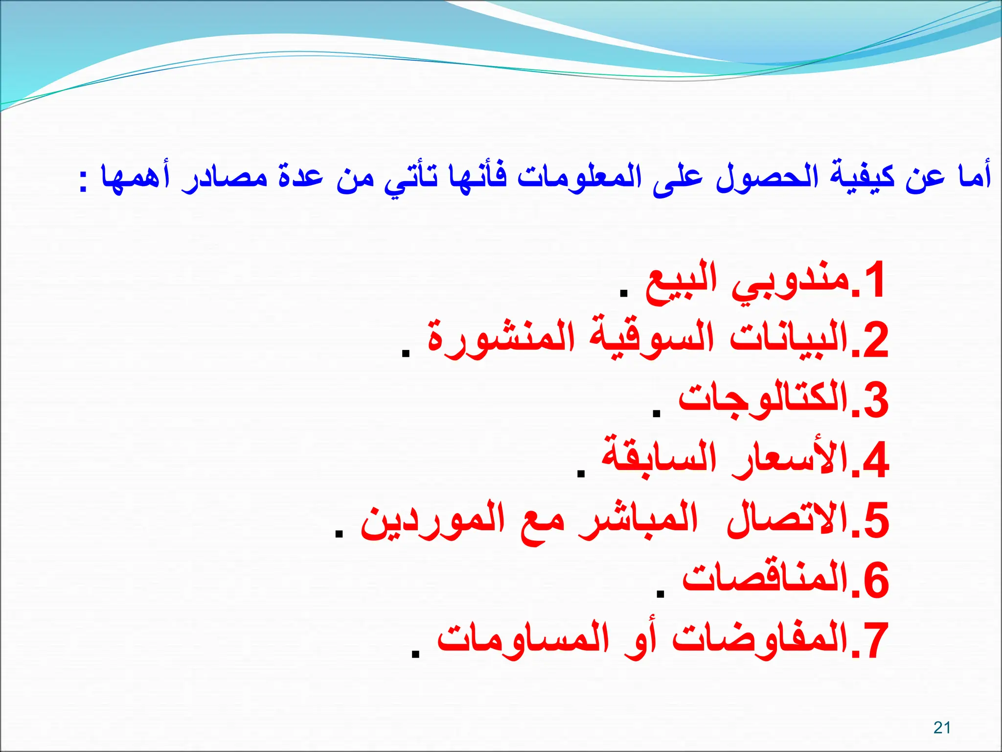 21
‫أهمها‬ ‫مصادر‬ ‫عدة‬ ‫من‬ ‫تأتي‬ ‫فأنها‬ ‫المعلومات‬ ‫على‬ ‫الحصول‬ ‫كيفية‬ ‫عن‬ ‫أما‬
:
.1
‫البيع‬ ‫مندوبي‬
.
.2
‫المنشورة‬ ‫السوقية‬ ‫البيانات‬
.
.3
‫الكتالوجات‬
.
.4
‫السابقة‬ ‫األسعار‬
.
.5
‫الموردين‬ ‫مع‬ ‫المباشر‬ ‫االتصال‬
.
.6
‫المناقصات‬
.
.7
‫المساومات‬ ‫أو‬ ‫المفاوضات‬
.
 
