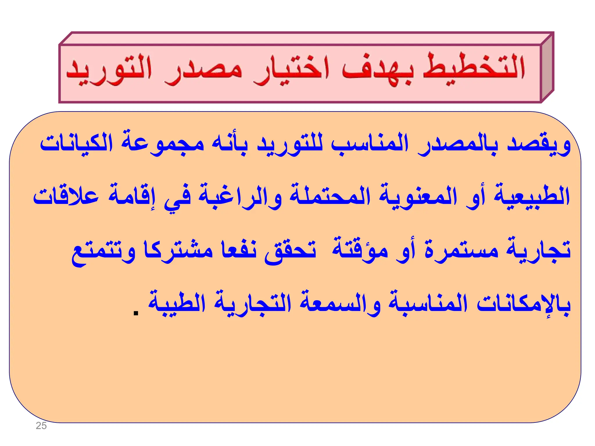 25
‫الكي‬ ‫مجموعة‬ ‫بأنه‬ ‫للتوريد‬ ‫المناسب‬ ‫بالمصدر‬ ‫ويقصد‬
‫انات‬
‫عال‬ ‫إقامة‬ ‫في‬ ‫والراغبة‬ ‫المحتملة‬ ‫المعنوية‬ ‫أو‬ ‫الطبيعية‬
‫قات‬
‫وتتم‬ ‫مشتركا‬ ‫نفعا‬ ‫تحقق‬ ‫مؤقتة‬ ‫أو‬ ‫مستمرة‬ ‫تجارية‬
‫تع‬
‫الطيبة‬ ‫التجارية‬ ‫والسمعة‬ ‫المناسبة‬ ‫باإلمكانات‬
.
 