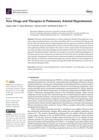 Citation: Shah, A.J.; Beckmann, T.;
Vorla, M.; Kalra, D.K. New Drugs
and Therapies in Pulmonary Arterial
Hypertension. Int. J. Mol. Sci. 2023,
24, 5850. https://doi.org/10.3390/
ijms24065850
Academic Editor: Fakhrul Ahsan
Received: 16 January 2023
Revised: 12 March 2023
Accepted: 14 March 2023
Published: 19 March 2023
Copyright: © 2023 by the authors.
Licensee MDPI, Basel, Switzerland.
This article is an open access article
distributed under the terms and
conditions of the Creative Commons
Attribution (CC BY) license (https://
creativecommons.org/licenses/by/
4.0/).
International Journal of
Molecular Sciences
Review
New Drugs and Therapies in Pulmonary Arterial Hypertension
Aangi J. Shah 1 , Taylor Beckmann 1, Mounica Vorla 2 and Dinesh K. Kalra 2,*
1 Department of Medicine, University of Louisville, Louisville, KY 40202, USA
2 Division of Cardiology, Department of Medicine, University of Louisville, Louisville, KY 40202, USA
* Correspondence: dinesh.kalra@louisville.edu; Tel.: +1-502-852-9505; Fax: +1-502-852-6233
Abstract: Pulmonary arterial hypertension is a chronic, progressive disorder of the pulmonary vascu-
lature with associated pulmonary and cardiac remodeling. PAH was a uniformly fatal disease until
the late 1970s, but with the advent of targeted therapies, the life expectancy of patients with PAH has
now considerably improved. Despite these advances, PAH inevitably remains a progressive disease
with significant morbidity and mortality. Thus, there is still an unmet need for the development of
new drugs and other interventional therapies for the treatment of PAH. One shortcoming of currently
approved vasodilator therapies is that they do not target or reverse the underlying pathogenesis of
the disease process itself. A large body of evidence has evolved in the past two decades clarifying the
role of genetics, dysregulation of growth factors, inflammatory pathways, mitochondrial dysfunction,
DNA damage, sex hormones, neurohormonal pathways, and iron deficiency in the pathogenesis of
PAH. This review focuses on newer targets and drugs that modify these pathways as well as novel
interventional therapies in PAH.
Keywords: pulmonary arterial hypertension; novel treatments; novel therapies; new drug
targets; pathogenesis
1. Introduction
Pulmonary arterial hypertension (PAH) is a chronic, progressive, pan vasculopathy
affecting the pulmonary vasculature, with predominant pathology initiated in the pre-
capillary pulmonary vascular tree, culminating in an elevated pulmonary vascular load [1].
Pulmonary hypertension (PH), in general, consists of a mixed group of disorders, all of
which eventually lead to an elevation in pulmonary arterial pressure [2]. PAH is clinically
classified by the 6th World Symposium on Pulmonary Hypertension (WSPH, 2018) as
Group 1 Pulmonary Hypertension, based on the underlying etiology. Other clinical
subgroups include Group 2 PH, which develops due to underlying heart failure (reduced
or preserved ejection fraction), valvular heart disease, or congenital heart diseases. Group
3 PH arises due to lung diseases or hypoxia. Group 4 PH evolves due to pulmonary artery
obstructions, which also includes chronic thromboembolic PH (CTEPH) [3]. CTEPH is
characterized by chronic thrombi organization in the pulmonary arterioles with subsequent
fibrosis and stenosis of the vessels [4]. Group 5 PH is a complex cohort often caused by
multifactorial etiologies [3].
PAH, when defined hemodynamically, is classified as pre-capillary PH given that
the underlying hemodynamic changes affect mainly the pre-capillary pulmonary vas-
culature [5]. The numeric threshold for defining PH was initially arbitrarily defined
as per expert consensus at the 1st WSPH (1973) as mean pulmonary artery pressure
(mPAP) ≥ 25 mm Hg. However, further studies by Kovacs et al. [6,7], analyses on scle-
roderma patients [1,8], and a large retrospective review by Maron et al. noting elevated
all-cause mortality and hospitalization for mPAP ≥ 19 mmHg [9], provided evidence that
mPAP threshold for disease causation was much lower than the previously defined 25 mm
Hg. The 6th WSPH in 2018 redefined PH as mPAP ≥ 20 mm Hg, twice the upper limit of
a normal mPAP of 14.0 ± 3.3 mm Hg as reported by Kovacs et al. in 2018 [7]. The 2022
Int. J. Mol. Sci. 2023, 24, 5850. https://doi.org/10.3390/ijms24065850 https://www.mdpi.com/journal/ijms
 