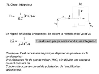 7). Circuit intégrateur
-
+

R
Vs
Ve
C
Rp

−
= dt
t
Ve
C
R
Vs ).
(
.
1
En régime sinusoïdal uniquement, on obtient la relation entre Ve et VS

.
.
.
1
C
R
j
VS = Une division par j.w correspond a une intégration
Remarque: Il est nécessaire en pratique d’ajouter en parallèle sur le
condensateur
Une résistance Rp de grande valeur (1MΩ) afin d’éviter une charge à
courant constant du
Condensateur par le courant de polarisation de l’amplificateur
opérationnel.
 