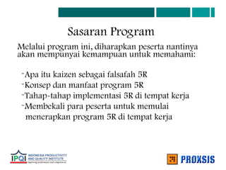 Sasaran Program
Melalui program ini, diharapkan peserta nantinya
akan mempunyai kemampuan untuk memahami:
-Apa itu kaizen sebagai falsafah 5R
-Konsep dan manfaat program 5R
-Tahap-tahap implementasi 5R di tempat kerja
-Membekali para peserta untuk memulai
menerapkan program 5R di tempat kerja
 