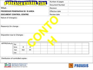 Number of pages :
Document Number :
TITLE : Revision :
PROSEDUR PENERAPAN 5S DI AREA Effective date :
DOCUMENT CONTROL CENTRE Review date :
Nature of change(s) :
Reason(s) for change :
Disposition due to Changes :
APPROVALS
Distribution of controlled copies :
Sign
Name IB HI
Dept. BQA MR
Date
C
O
N
T
O
H
 