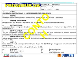 Document No. : BQA 5S/0-001
Revision : 00
Page . . 1 . . of . . 7 . . pages
1.0 TITLE :
PROSEDUR UNTUK PENERAPAN 5S DI AREA DOCUMENT CONTROL CENTRE
2.0 SCOPE :
Prosedur ini digunakan sebagai standar penerapan 5S di Departemen QA area Document Control Centre.
3.0 GENERAL INFORMATION :
Penerapan 5S di area Document Control Centre lebih menitik beratkan pada bagian arsip dan dokumentasi.
4.0 DAFTAR BARANG :
Adalah daftar barang-barang yang diwajibkan ada di ruang DCC, dengan batasan maksimum yang diperbolehkan (lihat
lampiran No. 8.1).
5.0 DENAH / LAY-OUT :
Tata letak barang-barang yang ada di ruang DCC berikut “Jalur Evakuasi” bila terjadi keadaan darurat, misalkan kebakaran
atau kerusuhan serta dilengkapi letak alat/sarana kebersihan (lihat lampiran No. 8.2).
6.0 STANDAR KEBERSIHAN :
Standar kebersihan tempat kerja dan peralatan kerja yang ada di DCC telah ditentukan berikut jadual pembersihannya (lihat
lampiran No. 8.3).
7.0 AUDIT 5S :
Ruang DCC akan diaudit secara periodik oleh tim yang ditunjuk oleh ISO MR dengan menggunakan formulir terlampir (lihat
lampiran No. 8.4).
Formulir pemberian Scoring / Rating terlampir (lihat lampiran No. 8.5).
8.0 LAMPIRAN :
8.1 Daftar barang wajib ada.
8.2 Denah / Layout.
8.3 Standar kebersihan.
8.4 Formulir audit.
8.5 Formulir pemberian score.
C
O
N
T
O
H
 