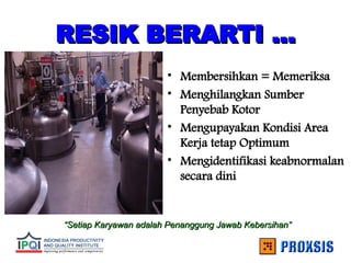 RESIK BERARTI ...
RESIK BERARTI ...
• Membersihkan = Memeriksa
• Menghilangkan Sumber
Penyebab Kotor
• Mengupayakan Kondisi Area
Kerja tetap Optimum
• Mengidentifikasi keabnormalan
secara dini
“
“Setiap Karyawan adalah Penanggung Jawab Kebersihan”
Setiap Karyawan adalah Penanggung Jawab Kebersihan”
 