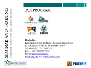 IPQI PROGRAM
Head office
Permata Kuningan Building - Kawasan Epicentrum
Jl. Kuningan Mulia Kav. 9C Jakarta 12980
Tel: (+62) [21] 522 9030/ 1
Fax: (+62) [21] 522 9032
Email: training@ipqi.org
www.ipqi.org and www.proxsis.com
SEMINAR
AND
TRAINING
Indonesia
Productivity
and
Quality
Institute
 