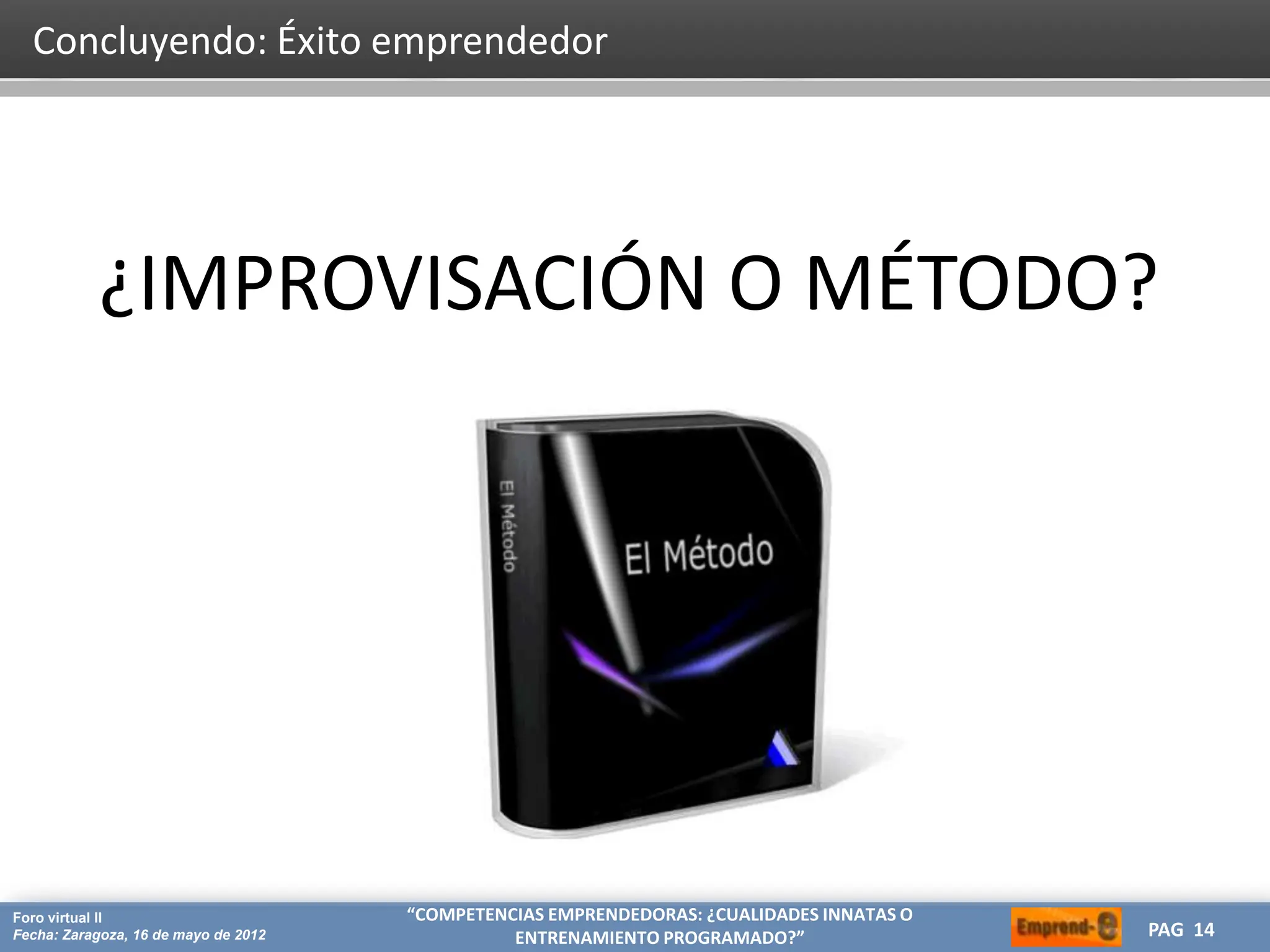 HERRAMIENTAS CREATIVAS PARA OPTIMIZAR TU ESTRATEGIA DE MARKETING
CREA
Proyecto: Máster de Marketing Internacional
Fecha: 26 de julio de 2011 PAG 14
PAG 14
Foro virtual II
Fecha: Zaragoza, 16 de mayo de 2012
“COMPETENCIAS EMPRENDEDORAS: ¿CUALIDADES INNATAS O
ENTRENAMIENTO PROGRAMADO?”
Concluyendo: Éxito emprendedor
¿IMPROVISACIÓN O MÉTODO?
 