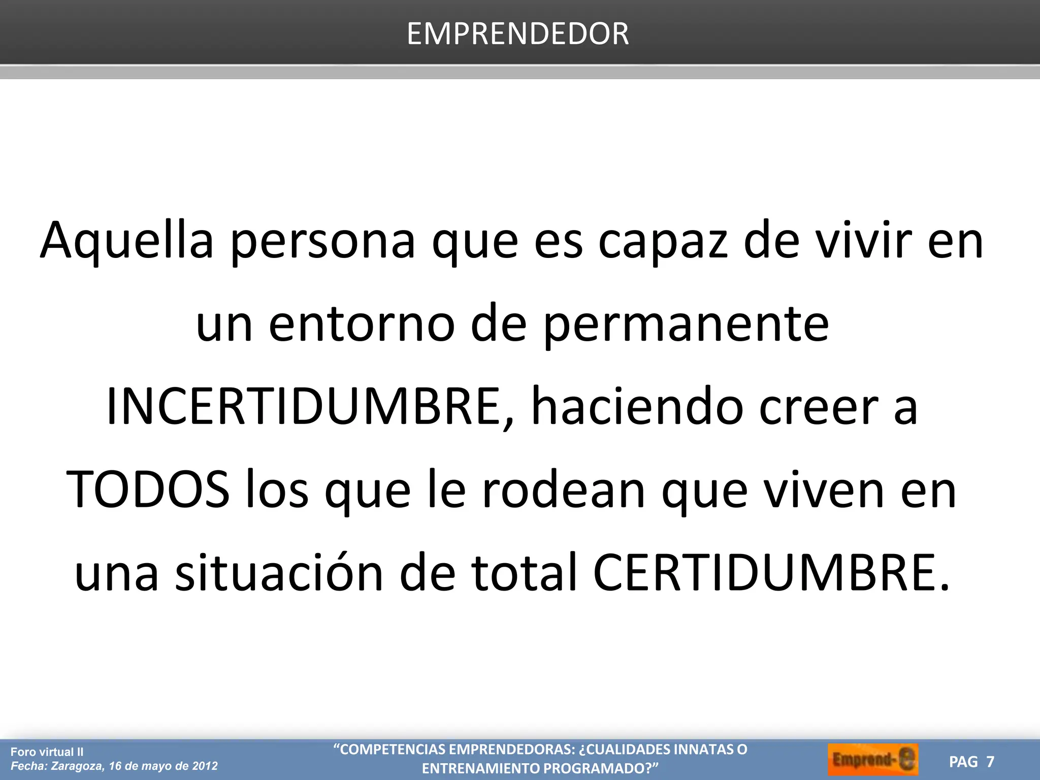 HERRAMIENTAS CREATIVAS PARA OPTIMIZAR TU ESTRATEGIA DE MARKETING
CREA
Proyecto: Máster de Marketing Internacional
Fecha: 26 de julio de 2011 PAG 7
PAG 7
Foro virtual II
Fecha: Zaragoza, 16 de mayo de 2012
“COMPETENCIAS EMPRENDEDORAS: ¿CUALIDADES INNATAS O
ENTRENAMIENTO PROGRAMADO?”
EMPRENDEDOR
Aquella persona que es capaz de vivir en
un entorno de permanente
INCERTIDUMBRE, haciendo creer a
TODOS los que le rodean que viven en
una situación de total CERTIDUMBRE.
 