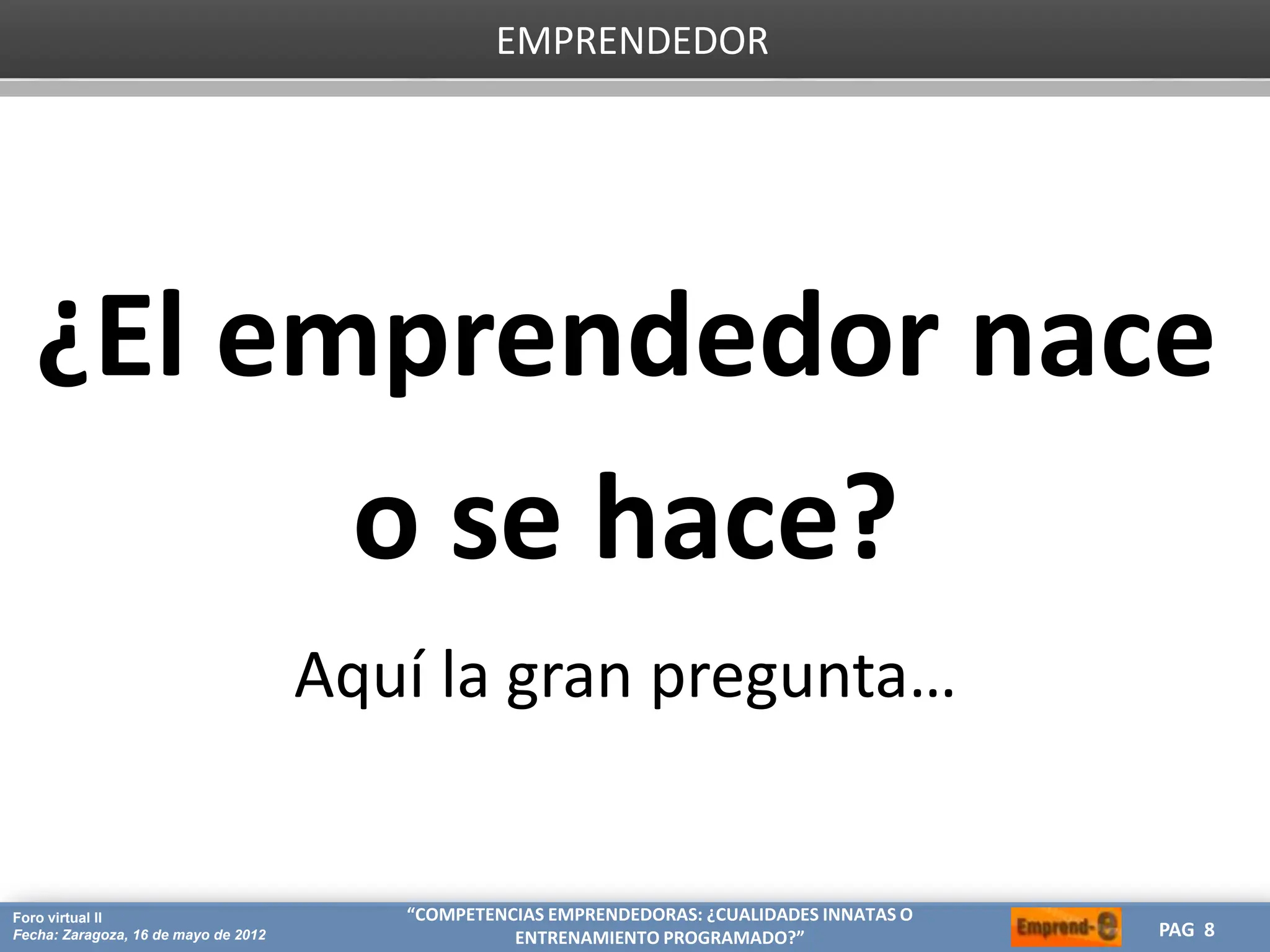 HERRAMIENTAS CREATIVAS PARA OPTIMIZAR TU ESTRATEGIA DE MARKETING
CREA
Proyecto: Máster de Marketing Internacional
Fecha: 26 de julio de 2011 PAG 8
PAG 8
Foro virtual II
Fecha: Zaragoza, 16 de mayo de 2012
“COMPETENCIAS EMPRENDEDORAS: ¿CUALIDADES INNATAS O
ENTRENAMIENTO PROGRAMADO?”
EMPRENDEDOR
¿El emprendedor nace
o se hace?
Aquí la gran pregunta…
 