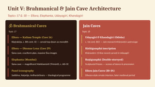 Unit V: Brahmanical & Jain Cave Architecture
Topics 17 & 18 — Ellora, Elephanta, Udayagiri, Khandagiri
️
🕉️Brahmanical Caves
Topic 17
Ellora — Kailasa Temple (Cave 16)
Rāṣṭrakūṭa, c. 8th cent. CE — carved top-down as monolith
Ellora — Dhumar Lena (Cave 29)
Śaiva cave, cruciform plan, massive Śiva images
Elephanta (Mumbai)
Śaiva cave — magnificent Mahēśamūrti (Trimūrti), c. 6th CE
Panel iconography
Sadāśiva, Naṭarāja, Ardhanārīśvara — theological programme
️
️
️
️
️
️
️
️
️
️
️
️
️
️
️Jain Caves
Topic 18
Udayagiri & Khandagiri (Odisha)
c. 1st cent. BCE — Jain monarch Khāravela's patronage
Hāthīgumphā inscription
Khāravela's 13-line record carved in Udayagiri
Ra igumphā (Double-storeyed)
ṇ
Sculptured friezes — scenes of dance & procession
Ellora Jain Caves (30–34)
Dilwara-style ornate interiors, later medieval period
 