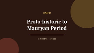 UNIT II
Proto-historic to
Mauryan Period
c. 2600 BCE – 185 BCE
 