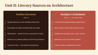 Unit II: Literary Sources on Architecture
Vaidika Literature
(Topic 4)
Rigveda references to púr (fortified settlements)
Descriptions of sabhā (assembly halls) and samiti
Atharvaveda — details of house construction & rituals
References to prāsāda (palaces) and harmya (mansions)
Concept of vāstu — site selection and planning
Kau ilya's Arthaśāstra
ṭ
(Topic 5 — c. 4th century BCE)
Prescribes ideal durgā (fortified capital) layout
King's palace at centre with concentric zones
Detailed town planning: roads, water, markets
Rajamārga (royal road) widths specified
Guilds of artisans regulated by the state
 