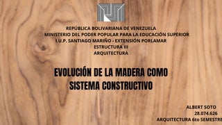 EVOLUCIÓN DE LA MADERA COMO
SISTEMA CONSTRUCTIVO
REPÚBLICA BOLIVARIANA DE VENEZUELA
MINISTERIO DEL PODER POPULAR PARA LA EDUCACIÓN SUPERIOR
I.U.P. SANTIAGO MARIÑO - EXTENSIÓN PORLAMAR
ESTRUCTURA III
ARQUITECTURA
ALBERT SOTO
28.074.626
ARQUITECTURA 6to SEMESTRE
 