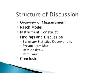   Overview of Measurement
   Rasch Model
   Instrument Construct
   Findings and Discussion
    ◦   Summary Statistics Observations
    ◦   Person-Item Map
    ◦   Item Analysis
    ◦   Item Bank
   Conclusion
 