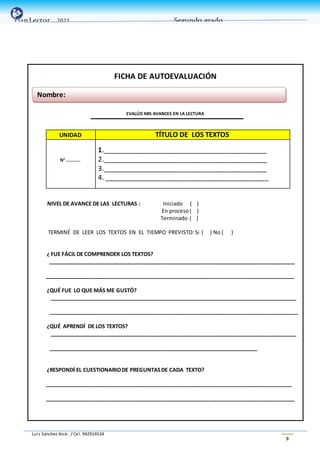 Luis Sánchez Arce. / Cel. 942914534
8
PlanLector _2021 Segundo grado
FICHA DE AUTOEVALUACIÓN
EVALÚO MIS AVANCES EN LA LECTURA
UNIDAD TÍTULO DE LOS TEXTOS
N° …………
1.____________________________________________
2.____________________________________________
3.____________________________________________
4. ____________________________________________
NIVEL DE AVANCE DE LAS LECTURAS : Iniciado ( )
En proceso( )
Terminado ( )
TERMINÉ DE LEER LOS TEXTOS EN EL TIEMPO PREVISTO:Si ( ) No ( )
¿ FUE FÁCIL DE COMPRENDER LOS TEXTOS?
____________________________________________________________________________________
_____________________________________________________________________________________
¿QUÉ FUE LO QUE MÁS ME GUSTÓ?
____________________________________________________________________________________
_____________________________________________________________________________________
¿QUÉ APRENDÍ DE LOS TEXTOS?
____________________________________________________________________________________
_______________________________________________________________________
¿RESPONDÍ EL CUESTIONARIODE PREGUNTASDE CADA TEXTO?
____________________________________________________________________________________
_____________________________________________________________________________________
Nombre:
 