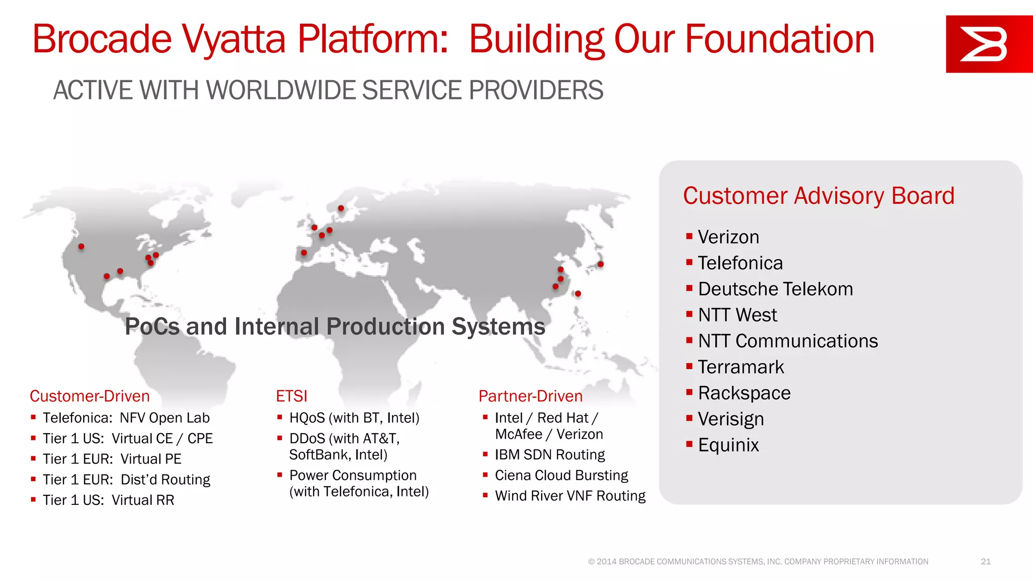 Brocade Vyatta Platform: Building Our Foundation
ACTIVE WITH WORLDWIDE SERVICE PROVIDERS
© 2014 BROCADE COMMUNICATIONS SYSTEMS, INC. COMPANY PROPRIETARY INFORMATION 21
Customer Advisory Board
 Verizon
 Telefonica
 Deutsche Telekom
 NTT West
 NTT Communications
 Terramark
 Rackspace
 Verisign
 Equinix
PoCs and Internal Production Systems
Customer-Driven ETSI Partner-Driven
 Telefonica: NFV Open Lab
 Tier 1 US: Virtual CE / CPE
 Tier 1 EUR: Virtual PE
 Tier 1 EUR: Dist’d Routing
 Tier 1 US: Virtual RR
 Intel / Red Hat /
McAfee / Verizon
 IBM SDN Routing
 Ciena Cloud Bursting
 Wind River VNF Routing
 HQoS (with BT, Intel)
 DDoS (with AT&T,
SoftBank, Intel)
 Power Consumption
(with Telefonica, Intel)
 
