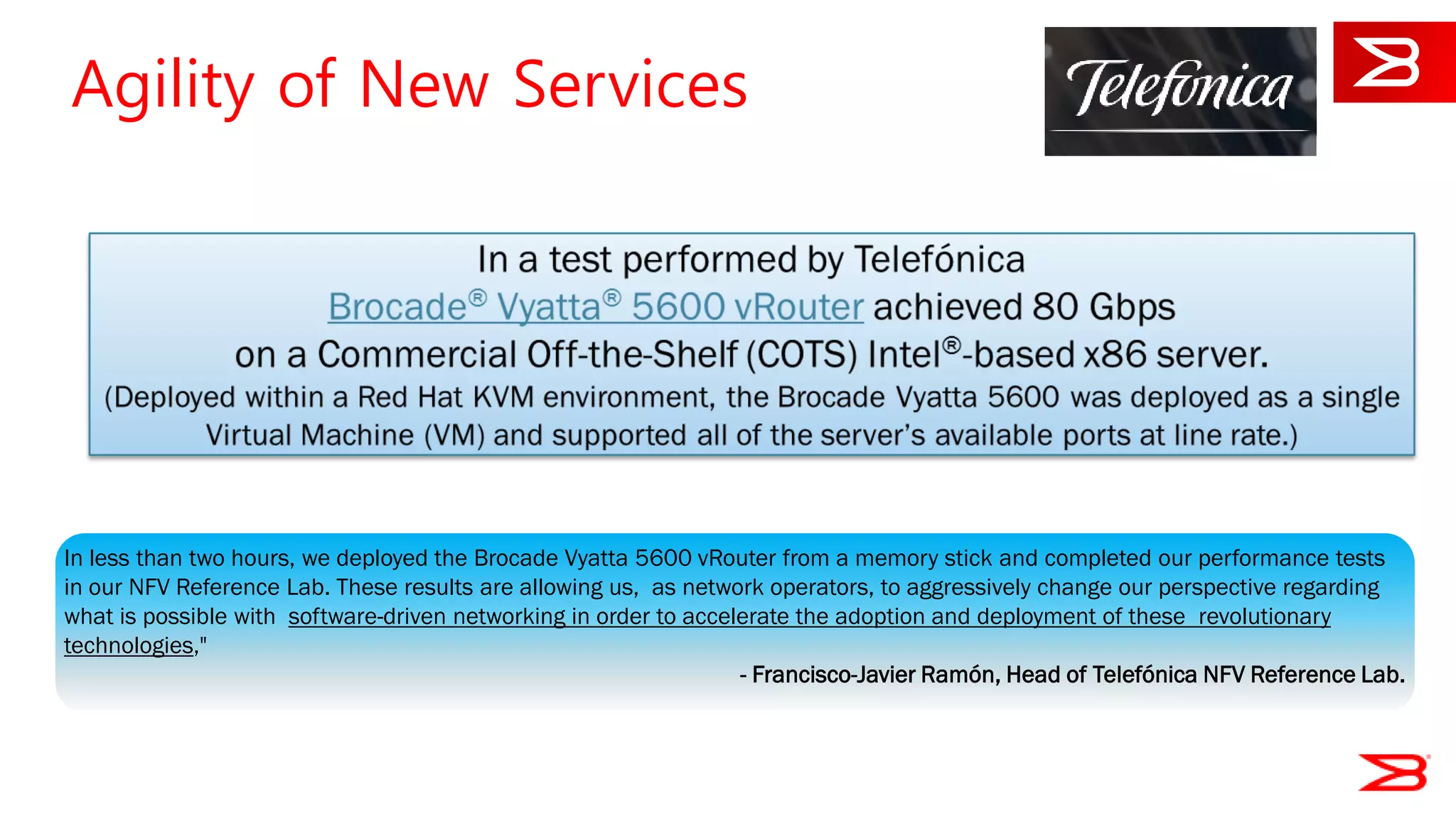 22
In less than two hours, we deployed the Brocade Vyatta 5600 vRouter from a memory stick and completed our performance tests
in our NFV Reference Lab. These results are allowing us, as network operators, to aggressively change our perspective regarding
what is possible with software-driven networking in order to accelerate the adoption and deployment of these revolutionary
technologies,"
- Francisco-Javier Ramón, Head of Telefónica NFV Reference Lab.
NFV Referenc
Residential vC
From conceptualisa
to readiness for dep
16.10.2014
Agility of New Services
 
